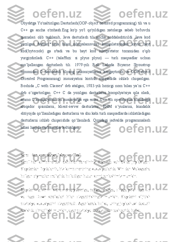 Obyektga Yo'naltirilgan Dasturlash(OOP-object oriented programming) tili va u
C++   ga   ancha   o'xshash.Eng   ko'p   yo'l   qo'yildigan   xatolarga   sabab   bo'luvchi
qismalari   olib   tashlanib,   Java   dasturlash   tili   ancha   soddalashtirildi.   Java   kod
yozilgan   fayllar(*.java   bilan   nihoyalanuvchi)   kompilatsiyadan   keyin   bayt
kod(bytecode)   ga   o'tadi   va   bu   bayt   kod   interpretator   tomonidan   o'qib
yurgizdiriladi.   C++   (talaffuzi:   si   plyus   plyus)   —   turli   maqsadlar   uchun
mo ljallangan   dasturlash   tili.   1979-yili   Bell   Labsda   Biyarne   Stroustrupʻ
tomonidan   C   dasturlash   tilining   imkoniyatlarini   kengaytirish   va   OOP(object
Oriented   Programming)   xususiyatini   kiritish   maqsadida   ishlab   chiqarilgan.
Boshida   „C  with  Classes"   deb  atalgan,  1983-yili  hozirgi  nom   bilan  ya ni   C++	
ʼ
deb   o zgartirilgan.   C++   C   da   yozilgan   dasturlarni   kompilyatsiya   qila   oladi,	
ʻ
ammo C kompilyatori bu xususiyatga ega emas. C++ tili operatsiyon tizimlarga
aloqador   qisimlarni,   klient-server   dasturlarni,   EHM   o yinlarini,   kundalik	
ʻ
ehtiyojda qo llaniladigan dasturlarni va shu kabi turli maqsadlarda ishlatiladigan	
ʻ
dasturlarni   ishlab   chiqarishda   qo llaniladi.   Quyidagi   jadvalda   programmalash	
ʻ
tillari haqida ma'lumotlar keltirilgan.
ScrollBar kompanentining vazifasi
ScrollBar   komponentasi   asboblar   panelining   Standart   sahifasida   joylashgan.
Slayderdan foydalanib, biz komponentning xususiyatlarida Min dan Maksgacha
bo'lgan qiymatlar oralig'ida bo'ladigan butun sonni tanlashimiz mumkin.
Slayderning o'rnini sichqoncha, yuqoriga, pastga, chapga, o'ngga yoki Page Up
va   Page   Down   strelkalari   bilan   o'zgartirishingiz   mumkin.   Slayderni   siljitish
pozitsiya xususiyatini  o'zgartiradi. Agar  kerak  bo'lsa, uning joylashuvi  dasturli
ravishda o'rnatilishi mumkin, agar pozitsiya diapazondan tashqarida bo'lsa. 