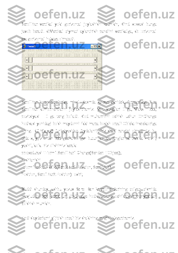 ScrollBar   vertikal   yoki   gorizontal   joylashishi   mumkin,   Kind   xossasi   bunga
javob   beradi.   sbVertical   qiymati   aylantirish   panelini   vertikalga,   sbHorizontal
esa gorizontal holatga o'rnatadi.
ScrollBar   komponentlariga   misol.   Rasmda   ko'rsatilganidek,   formamizga   3   ta
ScrollBar   komponentlarini   joylashtiramiz.   Min   xossalari   0   ga,   Maks   -   255,
pozitsiyasi   -   0   ga   teng   bo'ladi.   Kod   muharririni   ochish   uchun   OnChange
hodisasi  yonidagi bo'sh maydonni ikki  marta bosish  orqali Ob'ekt  inspektoriga
o'ting.   RGB(x,y,z)   funksiyasidan   foydalanib,   biz   shakl   rangini   o'rnatamiz,   bu
erda   x,   y,   z   0   dan   255   gacha   bo'lgan   butun   sonlar,   ranglar   palitrasida   -   qizil,
yashil, ko'k. Biz olishimiz kerak:
protsedurasi TForm1.ScrollBar1 Change(Sender: TObject);
boshlanishi
  Form1.color:=RGB(ScrollBar1.Position, ScrollBar2.
Position, ScrollBar3.Position)  oxiri;
Xuddi   shunday,   ushbu   yozuv   ScrollBar   komponentlarining   qolgan   qismida
mavjud   bo'lishi   kerak,   uni   OnChange   hodisalarining   ochiladigan   menyusidan
qo'shish mumkin.
Endi slayderlarni siljitish orqali biz shaklning rangini o'zgartiramiz. 