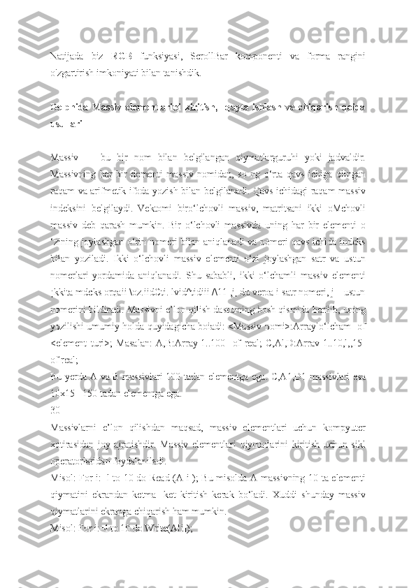 Natijada   biz   RGB   funksiyasi,   ScrollBar   komponenti   va   forma   rangini
o'zgartirish imkoniyati bilan tanishdik.
Delphida   Massiv   elementlarini   kiritish,     qayta   ishlash   va   chiqarish   qoida
usullari
Massiv   —   bu   bir   nom   bilan   belgilangan   qiymatlarguruhi   yoki   jadvaldir.
Massivning   har   bir   dementi   massiv   nomidan,   so   ng   o‘rta   qavs   ichiga   olingan
raqam va arifmetik ifoda yozish bilan belgilanadi. Qavs ichidagi raqam massiv
indeksini   belgilaydi.   Vektomi   biro‘lchovli   massiv,   matritsani   ikki   oMchovli
massiv   deb   qarash   mumkin.   Bir   o‘lchovli   massivda   uning   har   bir   elementi   o
‘zining joylashgan o‘rin nomeri  bilan aniqlanadi  va nomeri  qavs ichida indeks
bilan   yoziladi.   Ikki   o‘lchovli   massiv   elementi   o‘zi   joylashgan   satr   va   ustun
nomerlari   yordamida   aniqlanadi.   Shu   sababli,   ikki   o‘lchamli   massiv   elementi
¡kkita mdcks orqaii \oz.iidCti. lvid^tidiii /\11 ,j| du veroa i satr nomeri, j—ustun
nomerini bildiradi. Massivni e’lon qilish dastuming bosh qismida berilib, uning
yozilishi umumiy holda quyidagicha boiadi: <Massiv nomi>:Array[o‘lcham] of
<element   turi>;   Masalan:   A,B:Array[1..100]   of   real;   C,Al,D:Arrav[1..10,l,,15]
of real;
Bu yerda A va B massivlari 100 tadan elementga ega. C,A1,D1 massivlari  esa
10x15= 150 tadan elementga ega.
30
Massivlarni   e’lon   qilishdan   maqsad,   massiv   elementlari   uchun   kompyuter
xotirasidan   joy   ajratishdir.   Massiv   elementlari   qiymatlarini   kiritish   uchun   sikl
operatorlaridan foydalaniladi.
Misol: For i:=l to 10 do Read (A[i]); Bu misolda A massivning 10 ta elementi
qiymatini   ekrandan   ketma-   ket   kiritish   kerak   bo‘ladi.   Xuddi   shunday   massiv
qiymatlarini ekranga chiqarish ham mumkin.
Misol: For i:=l to 10 do Write(A[i]); 