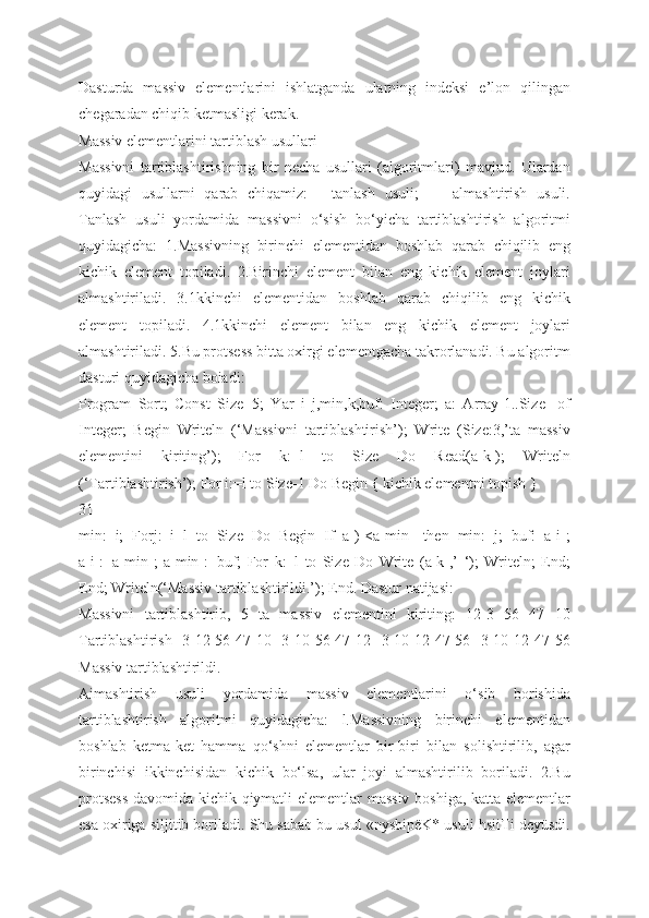 Dasturda   massiv   elementlarini   ishlatganda   ularning   indeksi   e’lon   qilingan
chegaradan chiqib ketmasligi kerak.
Massiv elementlarini tartiblash usullari
Massivni   tartiblashtirishning   bir   necha   usullari   (algoritmlari)   mavjud.   Ulardan
quyidagi   usullarni   qarab   chiqamiz:   -   tanlash   usuli;   —   almashtirish   usuli.
Tanlash   usuli   yordamida   massivni   o‘sish   bo‘yicha   tartiblashtirish   algoritmi
quyidagicha:   1.Massivning   birinchi   elementidan   boshlab   qarab   chiqilib   eng
kichik   element   topiladi.   2.Birinchi   element   bilan   eng   kichik   element   joylari
almashtiriladi.   3.1kkinchi   elementidan   boshlab   qarab   chiqilib   eng   kichik
element   topiladi.   4.1kkinchi   element   bilan   eng   kichik   element   joylari
almashtiriladi. 5.Bu protsess bitta oxirgi elementgacha takrorlanadi. Bu algoritm
dasturi quyidagicha boiadi:
Program   Sort;   Const   Size=5;   Yar   i   j,min,k,buf:   Integer;   a:   Array[1..Size]   of
Integer;   Begin   Writeln   (‘Massivni   tartiblashtirish’);   Write   (Size:3,’ta   massiv
elementini   kiriting’);   For   k:=l   to   Size   Do   Read(a[k]);   Writeln
(‘Tartiblashtirish’); For i:=l to Size-1 Do Begin { kichik elementni topish }
31
min:=i;   Forj:=i+l   to   Size   Do   Begin   If   a[)]<a[min]   then   min:=j;   buf:=a[i];
a[i]:=a[min];   a[min]:=buf;   For   k:=l   to   Size   Do   Write   (a[k],’   ‘);   Writeln;   End;
End; Writeln(‘Massiv tartiblashtirildi.’); End. Dastur natijasi:
Massivni   tartiblashtirib,   5   ta   massiv   elementini   kiriting:   12-3   56   47   10
Tartiblashtirish -3 12 56 47 10 -3 10 56 47 12 -3 10 12 47 56 -3 10 12 47 56
Massiv tartiblashtirildi.
Aimashtirish   usuli   yordamida   massiv   elementlarini   o‘sib   borishida
tartiblashtirish   algoritmi   quyidagicha:   l.Massivning   birinchi   elementidan
boshlab   ketma-ket   hamma   qo‘shni   elementlar   bir-biri   bilan   solishtirilib,   agar
birinchisi   ikkinchisidan   kichik   bo‘lsa,   ular   joyi   almashtirilib   boriladi.   2.Bu
protsess  davomida kichik qiymatli elementlar massiv boshiga, katta elementlar
esa oxiriga siljitib boriladi. Shu sabab bu usul «nysbipëK* usuli hsiiTi deyüsdi. 