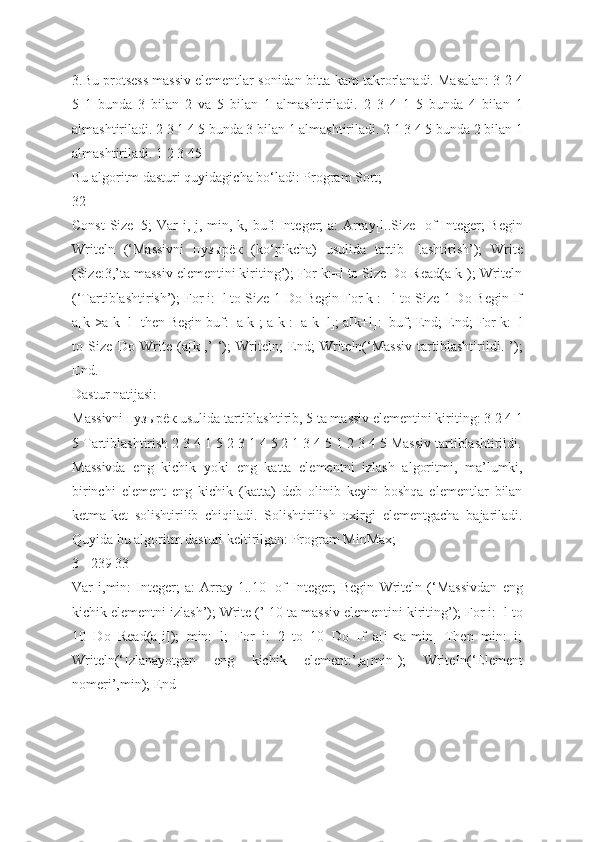 3.Bu protsess massiv elementlar sonidan bitta kam takrorlanadi. Masalan: 3 2 4
5   1   bunda   3   bilan   2   va   5   bilan   1   almashtiriladi.   2   3   4   1   5   bunda   4   bilan   1
almashtiriladi. 2 3 1 4 5 bunda 3 bilan 1 almashtiriladi. 2 1 3 4 5 bunda 2 bilan 1
almashtiriladi. 1 2 3 45
Bu algoritm dasturi quyidagicha bo‘ladi: Program Sort;
32
Const  Size=5;  Var  i, j, min, k, buf: Integer; a: Array[l..Size] of  Integer;  Begin
Writeln   (‘Massivni   пузырёк   (ko‘pikcha)   usulida   tartib-   lashtirish’);   Write
(Size:3,’ta massiv elementini kiriting’); For k:=l to Size Do Read(a[k]); Writeln
(‘Tartiblashtirish’); For i:=l to Size-1 Do Begin For k := l to Size-1 Do Begin If
a[k]>a[k+l] then Begin buf:=a[k]; a[k]:=a[k+l]; a[k+l]:=buf; End; End; For k:=l
to   Size   Do   Write   (a[k],’   ‘);   Writeln;   End;   Writeln(‘Massiv   tartiblashtirildi.   ’);
End.
Dastur natijasi:
Massivni пузырёк usulida tartiblashtirib, 5 ta massiv elementini kiriting: 3 2 4 1
5 Tartiblashtirish 2 3 4 1 5 2 3 1 4 5 2 1 3 4 5 1 2 3 4 5 Massiv tartiblashtirildi.
Massivda   eng   kichik   yoki   eng   katta   elementni   izlash   algoritmi,   ma’lumki,
birinchi   element   eng   kichik   (katta)   deb   olinib   keyin   boshqa   elementlar   bilan
ketma-ket   solishtirilib   chiqiladi.   Solishtirilish   oxirgi   elementgacha   bajariladi.
Quyida bu algoritm dasturi keltirilgan: Program MinMax;
3 - 239 33
Var   i,min:   Integer;   a:   Array[1..10]   of   Integer;   Begin   Writeln   (‘Massivdan   eng
kichik elementni izlash’); Write (’ 10-ta massiv elementini kiriting’); For i:=l to
10   Do   Read(a[i]);   min:=l;   For   i:=2   to   10   Do   If   a[i]<a[min]   Then   min:=i;
Writeln(‘Izlanayotgan   eng   kichik   element:’,a[min]);   WriteIn(‘Element
nomeri’,min); End  