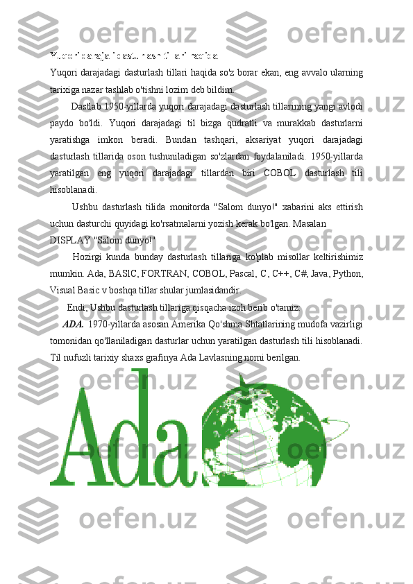 Yuqori darajali dasturlash tillari haqida
Yuqori darajadagi dasturlash tillari haqida so'z borar ekan, eng avvalo ularning
tarixiga nazar tashlab o'tishni lozim deb bildim.  
               Dastlab 1950-yillarda yuqori darajadagi dasturlash tillarining yangi avlodi
paydo   bo'ldi.   Yuqori   darajadagi   til   bizga   qudratli   va   murakkab   dasturlarni
yaratishga   imkon   beradi.   Bundan   tashqari,   aksariyat   yuqori   darajadagi
dasturlash   tillarida   oson   tushuniladigan   so'zlardan   foydalaniladi.   1950-yillarda
yaratilgan   eng   yuqori   darajadagi   tillardan   biri   COBOL   dasturlash   tili
hisoblanadi.
              Ushbu   dasturlash   tilida   monitorda   "Salom   dunyo!"   xabarini   aks   ettirish
uchun dasturchi quyidagi ko'rsatmalarni yozish kerak bo'lgan. Masalan
DISPLAY "Salom dunyo!"
              Hozirgi   kunda   bunday   dasturlash   tillariga   ko'plab   misollar   keltirishimiz
mumkin. Ada, BASlC, FORTRAN, COBOL, Pascal,  С ,  С ++,  С #, Java, Python,
Visual Basic v boshqa tillar shular jumlasidandir.  
              Endi, Ushbu dasturlash tillariga qisqacha izoh berib o'tamiz:
        ADA.   1970-yillarda asosan Amerika Qo'shma Shtatlarining mudofa vazirligi
tomonidan qo'llaniladigan dasturlar uchun yaratilgan dasturlash tili hisoblanadi.
Til nufuzli tarixiy shaxs grafinya Ada Lavlasning nomi berilgan. 