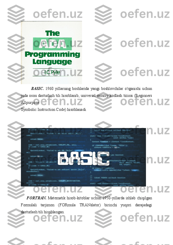               BASIC.   1960  yillarning  boshlarida   yangi   boshlovchilar   o'rganishi   uchun
juda oson dasturlash tili hisoblanib, universal ramziy kodlash tizimi (Beginners
Allpurpose 
Symbolic Instruction Code) hisoblanadi.  
        FORTRAN.   Matematik hisob-kitoblar  uchun 1950-yillarda ishlab chiqilgan
Formulali   tarjimon   (FORmula   TRANslator)   birinchi   yuqori   darajadagi
dasturlash tili hisoblangan.  