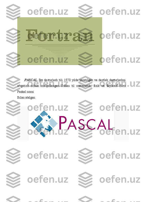               PASCAL.   Bu  dasturlash  tili  1970  yilda  yaratilgan va  dastlab  dasturlashni
o'rgatish   uchun   mo'ljallangan.   Ushbu   til   matematik,   fizik   va   faylasuf   Blez
Paskal nomi 
Bilan atalgan
. 