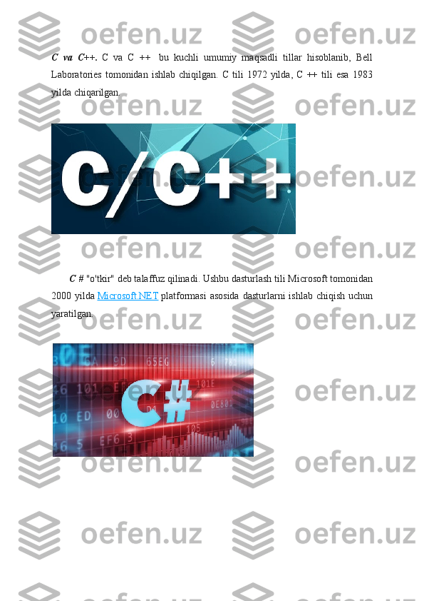 C   va   C++.   C   va   C   ++     bu   kuchli   umumiy   maqsadli   tillar   hisoblanib,   Bell
Laboratories   tomonidan  ishlab   chiqilgan.   C   tili   1972  yilda,   C   ++  tili   esa   1983
yilda chiqarilgan.
              C #   "o'tkir" deb talaffuz qilinadi. Ushbu dasturlash tili Microsoft tomonidan
2000 yilda   Microsoft.NET   platformasi  asosida  dasturlarni  ishlab  chiqish uchun
yaratilgan. 