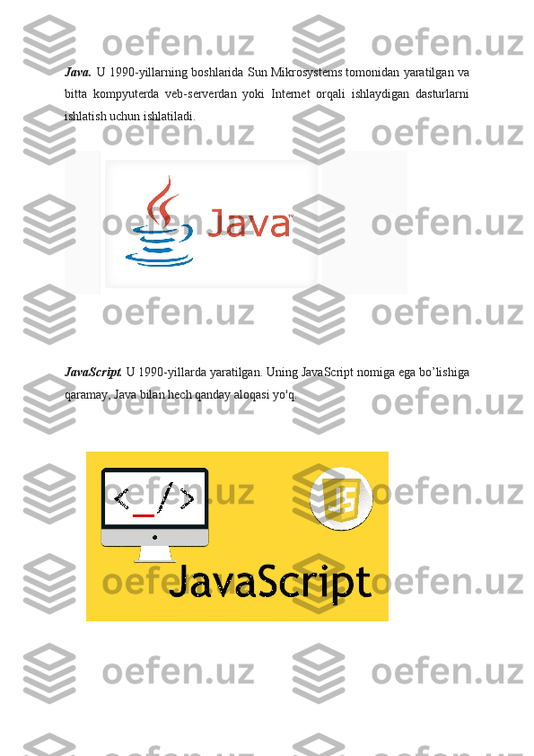 Java.   U 1990-yillarning boshlarida Sun Mikrosystems tomonidan yaratilgan va
bitta   kompyuterda   veb-serverdan   yoki   Internet   orqali   ishlaydigan   dasturlarni
ishlatish uchun ishlatiladi.
JavaScript.   U 1990-yillarda yaratilgan. Uning JavaScript nomiga ega bo’lishiga
qaramay, Java bilan hech qanday aloqasi yo'q.
          