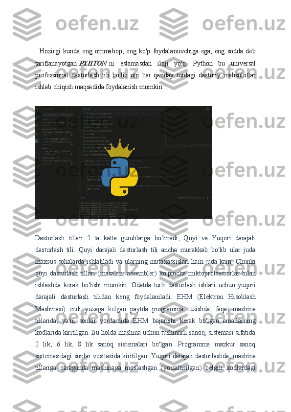     Hozirgi   kunda   eng   ommabop,   eng   ko'p   foydalanuvchiga   ega,   eng   sodda   deb
tariflanayotgan   PYHTON   ni   eslamasdan   iloji   yo'q.   Python   bu   universal
professional   dasturlash   tili   bo'lib   uni   har   qanday   turdagi   dasturiy   mahsulotlar
ishlab chiqish maqsadida foydalanish mumkin.
Dasturlash   tillari   2   ta   katta   guruhlarga   bo'linadi,   Quyi   va   Yuqori   darajali
dasturlash   tili.   Quyi   darajali   dasturlash   tili   ancha   murakkab   bo'lib   ular   juda
maxsus sohalarda ishlatiladi  va ularning mutaxassislari  ham juda kam. Chunki
quyi   dasturlash   tillari   (masalan:   assembler)   ko'pincha   miktoprotsessorlar   bilan
ishlashda   kerak   bo'lishi   mumkin.   Odatda   turli   dasturlash   ishlari   uchun   yuqori
darajali   dasturlash   tilidan   keng   foydalaniladi.   EHM   (Elektron   Hisoblash
Mashinasi)   endi   yuzaga   kelgan   paytda   programma   tuzishda,   faqat   mashina
tillarida,   ya'ni   sonlar   yordamida   EHM   bajarishi   kerak   bo'lgan   amallarning
kodlarida kiritilgan. Bu holda mashina uchun tushinarli sanoq, sistemasi sifatida
2   lik,   6   lik,   8   lik   sanoq   sistemalari   bo'lgan.   Programma   mazkur   sanoq
sistemasidagi sonlar vositasida kiritilgan. Yuqori darajali dasturlashda, mashina
tillariga   qaraganda   mashinaga   moslashgan   (yo'naltirilgan)   belgili   kodlardagi 