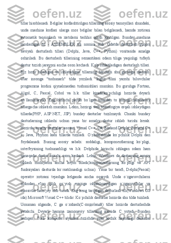 tillar hisoblanadi. Belgilar kodlashtirilgan tillarning asosiy tamoyillari shundaki,
unda   mashina   kodlari   ularga   mos   belgilar   bilan   belgilanadi,   hamda   xotirani
avtomatik   taqsimlash   va   xatolarni   tashhis   qilish   kiritilgan.   Bunday   mashina
moslashgan   til   -   ASSEMBLER   tili   nomini   oldi.   Odatda   dasturlash   yuqori
saviyali   dasturlash   tillari   (Delphi,   Java,   C++,   Python)   vositasida   amalga
oshiriladi.   Bu   dasturlash   tillarining   semantikasi   odam   tiliga   yaqinligi   tufayli
dastur tuzish jarayoni ancha oson kechadi. Ko'p ishlatiladigan dasturlash tillari.
Biz   hozir   biladigan   va   ishlatadigan   tillarning   barchasi   shu   guruhga   mansub.
Ular   insonga   "tushunarli"   tilda   yoziladi.   Ingliz   tilini   yaxshi   biluvchilar
programma   kodini   qiynalmasdan   tushunishlari   mumkin.   Bu   guruhga   Fortran,
Algol,   C,   Pascal,   Cobol   va   h.k.   tillar   kiradi(ko`pchiligi   hozirda   deyarli
qo`llanilmaydi).   Eng   birinchi   paydo   bo`lgan   tillardan   to   hozirgi   zamonaviy
tillargacha ishlatish mumkin. Lekin, hozirgi web texnologiya orqali ishlaydigan
tillarda(PHP,   ASP.NET,   JSP)   bunday   dasturlar   tuzilmaydi.   Chunki   bunday
dasturlarning   ishlashi   uchun   yana   bir   amaliy   dastur   ishlab   turishi   kerak.
Hozirda, amaliy dasturlar, asosan, Visual C++, C#, Borland Delphi, Borland C+
+,   Java,   Phyhon   kabi   tillarda   tuziladi.   O`zbekistonda   ko`pchilik   Delphi   dan
foydalanadi.   Buning   asosiy   sababi:   soddaligi,   komponentlarning   ko`pligi,
interfeysining   tushunarliligi   va   h.k.   Delphida   birinchi   ishlagan   odam   ham
qanaqadir   dastur   tuzishi   oson   kechadi.   Lekin,   Windows   da   dasturning   asosiy
ishlash   mohiyatini   ancha   keyin   biladi(komponentlarning   ko`pligi   va   API
funksiyalari   dasturda   ko`rsatilmasligi   uchun).   Yana   bir   tarafi,   Delphi(Pascal)
operativ   xotirani   tejashga   kelganda   ancha   oqsaydi.   Unda   o`zgaruvchilarni
oldindan   e'lon   qilib   qo`yish   evaziga   ishlatilmaydigan   o`zgaruvchilar   va
massivlar ham  joy olib turadi. Eng keng tarqalgan dasturlash tili(Windows OS
ida) Microsoft Visual C++ tilidir. Ko`pchilik dasturlar hozirda shu tilda tuziladi.
Umuman   olganda,   C   ga   o`xshash(C- подобный )   tillar   hozirda   dasturlashda
yetakchi.   Deyarli   hamma   zamonaviy   tillarning   asosida   C   yotadi.   Bundan
tashqari,   Turli   komputer   o'yinlari   tuzishda   yoki   kichik   hajmdagi   dasturlar 