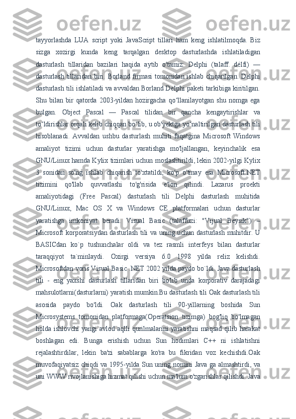 tayyorlashda   LUA   script   yoki   JavaScript   tillari   ham   keng   ishlatilmoqda.   Biz
sizga   xozirgi   kunda   keng   tarqalgan   desktop   dasturlashda   ishlatiladigan
dasturlash   tillaridan   bazilari   haqida   aytib   o'tamiz:   Delphi   (talaff.   délfi)   —
dasturlash tillaridan biri. Borland firmasi  tomonidan ishlab chiqarilgan. Delphi
dasturlash tili ishlatiladi va avvaldan Borland Delphi paketi tarkibiga kiritilgan.
Shu   bilan   bir   qatorda   2003-yildan   hozirgacha   qo llanilayotgan   shu   nomga   egaʻ
bulgan.   Object   Pascal   —   Pascal   tilidan   bir   qancha   kengaytirishlar   va
to ldirishlar orqali kelib chiqqan bo lib, u ob'yektga yo naltirilgan dasturlash tili	
ʻ ʻ ʻ
hisoblanadi.   Avvaldan   ushbu   dasturlash   muhiti   faqatgina   Microsoft   Windows
amaliyot   tizimi   uchun   dasturlar   yaratishga   mo'ljallangan,   keyinchalik   esa
GNU/Linux hamda Kylix tizimlari uchun moslashtirildi, lekin 2002-yilgi Kylix
3   sonidan   so'ng   ishlab   chiqarish   to'xtatildi,   ko'p   o'tmay   esa   Microsoft.NET
tizimini   qo'llab   quvvatlashi   to'g'risida   e'lon   qilindi.   Lazarus   proekti
amaliyotidagi   (Free   Pascal)   dasturlash   tili   Delphi   dasturlash   muhitida
GNU/Linux,   Mac   OS   X   va   Windows   CE   platformalari   uchun   dasturlar
yaratishga   imkoniyat   beradi.   Visual   Basic   (talaffuzi:   "Vijual   Beysik")   –
Microsoft korporatsiydan dasturlash tili va uning uchun dasturlash muhitdir. U
BASICdan   ko`p   tushunchalar   oldi   va   tez   rasmli   interfeys   bilan   dasturlar
taraqqiyot   ta`minlaydi.   Oxirgi   versiya   6.0   1998   yilda   reliz   kelishdi.
Microsoftdan voris Visual Basic .NET 2002 yilda paydo bo`ldi. Java dasturlash
tili   -   eng   yaxshi   dasturlash   tillaridan   biri   bo'lib   unda   korporativ   darajadagi
mahsulotlarni(dasturlarni) yaratish mumkin.Bu dasturlash tili Oak dasturlash tili
asosida   paydo   bo'ldi.   Oak   dasturlash   tili   90-yillarning   boshida   Sun
Microsystems   tomonidan   platformaga(Operatsion   tizimga)   bog'liq   bo'lmagan
holda ishlovchi  yangi  avlod aqlli  qurilmalarini yaratishni  maqsad qilib harakat
boshlagan   edi.   Bunga   erishish   uchun   Sun   hodimlari   C++   ni   ishlatishni
rejalashtirdilar,   lekin   ba'zi   sabablarga   ko'ra   bu   fikridan   voz   kechishdi.Oak
muvofaqiyatsiz chiqdi va 1995-yilda Sun uning nomini Java ga almashtirdi, va
uni WWW rivojlanishiga hizmat qilishi uchun ma'lum o'zgarishlar qilishdi. Java 