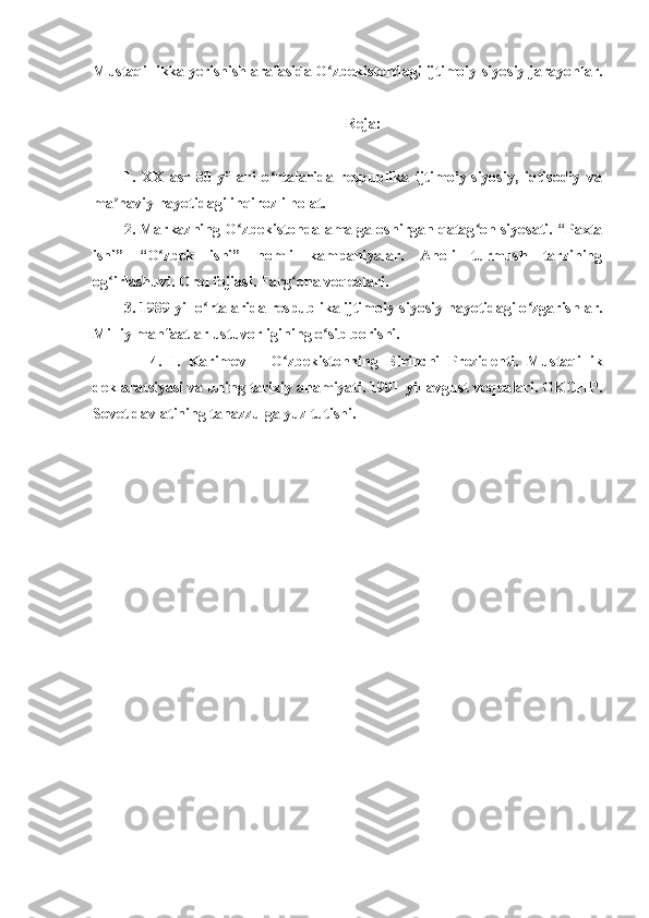 Mustaqillikka yerishish arafasida O zbekistondagi ijtimoiy-siyosiy jarayonlar.ʻ
Reja:
1.   XX   asr   80-yillari   o rtalarida   respublika   ijtimoiy-siyosiy,   iqtisodiy   va	
ʻ
ma naviy hayotidagi inqirozli holat.	
ʼ
2. Markazning O zbekistonda amalga oshirgan qatag on siyosati. “Paxta	
ʻ ʻ
ishi”   “O zbek   ishi”   nomli   kampaniyalar.   Aholi   turmush   tarzining	
ʻ
og irlashuvi. Orol fojiasi. Farg ona voqealari.	
ʻ ʻ
3. 1989-yil o rtalarida respublika ijtimoiy-siyosiy hayotidagi o zgarishlar.	
ʻ ʻ
Milliy manfaatlar ustuvorligining o sib borishi.	
ʻ
              4.   I.   Karimov   –   O zbekistonning   Birinchi   Prezidenti.   Mustaqillik	
ʻ
deklaratsiyasi va uning tarixiy ahamiyati. 1991-yil avgust voqealari. GKCHP.
Sovet davlatining tanazzulga yuz tutishi. 