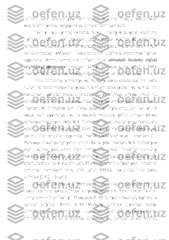Ittifoqini   tuzish   tarafdori   yekanligini   bildirdi.   Shu   bilan   birga   u   Respublikalar
vakolatlarini  yanada  kengaytirishga doir takliflarni ilgari surdi. 
1991   yil   iyul   oyining   oxirlarida   Novo   –   Ogoryovoda   yangi   shartnoma
loyihasini     uzil   –   kesil   tayorlash   uchun   Markaz   vakillari   va   Respublika
rahbarlarining   uchrashuvi     bo’ldi.   Markazni   ham,   Respublikalar   rahbarlarini   ham
qanoatlantiradigan   «Mustaqil     Davlatlar   Ittifoqi   to’g‘risida   shartnoma»   loyihasi
tayyorlandi.   Ammo   hamma   rozi   bo’lgani   holda   «Mustaqil   Davlatlar   Ittifoqi
to’g‘risidagi shartnoma» ni imzolash 1991   yil 20 avgust kuniga qoldirildi. SSSR
Prezidenti M.S. Gorbachev Foros (Qrim)ga dam olish uchun jo’nab ketdi.
Biroq   ittifoqning   kompartiya   va   markaziy   davlat   apparatidagi   bir   necha
nufuzli   rahbarlar   markazning   yakka   hokimligini   cheklaydigan   va   kamida   olti
respublikani   Ittifoqdan   chetda   qoldiradigan   bu   shartnomaga   qo’shila   olmadi.   Bu
rahbarlar oliy hokimiyat mahkamalaridagi asosiy lavozimlarni yegallab turar yedi.
Prezident   M.   Gorbachev   dam   olishga   ketganidan   foydalanib,   ular   1991   yil   18
avgust   kuni   tayyorlangan   va   19   avgustda   matbuotda   ye’lon   qilingan   «Sovet
rahbariyatining   Bayonoti»da   M.S.   Gorbachevning   salomatligi   yomonlashdi,   shu
sababli uning SSSR Prezidenti vazifalarini ijro yetish imkoniyati yo’q, degan soxta
axborot   bilan   chiqdilar.   Bayonotda   Prezident   vakolatlari   vitse   –   prezident   G.I.
Yanaevga   o’tkazilganligi   ye’lon   qilindi.   Aslida   yesa   Prezident   M.S.   Gorbachyov
sog‘   –   salomat   yedi,   ammo   o’zini   himoya   qila   olmadi.   Fitnachilar   noqonuniy
ravishda   uni   o’z   vazifasidan   chetlashtirdi   va   mamlakatdan,   xalqdan,   dunyodan
ajratib, barcha aloqa vositalarini uzib, 72 soat qamal qilib qo’ygan yedi. Fitnachilar
tomonidan   mamlakatni   idora   qilish   uchun   SSSRda   Favqulodda   holat   davlat
qo’mitasi (GKCHP) tuzildi.
1991   yil   18   avgustda   mamlakatda   favqulodda   holat   ye’lon   qilindi.
Favqulodda holat davlat qo’mitasi faoliyatiga qarshi B.N. Yelsin boshchilik qildi.
Uning farmoni bilan 1991 yil 22 avgustda KPSS faoliyati to’xtatiladi, keyinchalik
taqiqlab   qo’yiladi.   Ammo   KPSS   Markaziy   Qo’mitasi   joylardagi   partiya
qo’mitalaridan   to’ntarishni   qo’llab   –   quvvatlashni   talab   qildi.   Moskva   va   boshqa
bir   necha   yirik   shahar   ko’chalariga   qo’shinlar,   shu   jumladan   tanklar   kiritildi, 