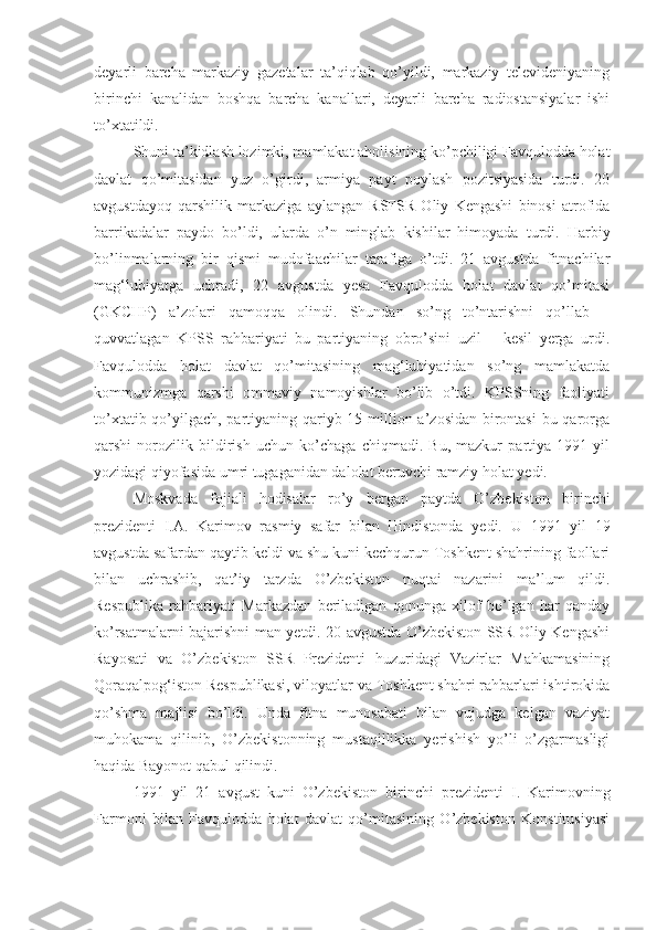 deyarli   barcha   markaziy   gazetalar   ta’qiqlab   qo’yildi,   markaziy   televideniyaning
birinchi   kanalidan   boshqa   barcha   kanallari,   deyarli   barcha   radiostansiyalar   ishi
to’xtatildi. 
Shuni ta’kidlash lozimki, mamlakat aholisining ko’pchiligi Favqulodda holat
davlat   qo’mitasidan   yuz   o’girdi,   armiya   payt   poylash   pozitsiyasida   turdi.   20
avgustdayoq   qarshilik   markaziga   aylangan   RSFSR   Oliy   Kengashi   binosi   atrofida
barrikadalar   paydo   bo’ldi,   ularda   o’n   minglab   kishilar   himoyada   turdi.   Harbiy
bo’linmalarning   bir   qismi   mudofaachilar   tarafiga   o’tdi.   21   avgustda   fitnachilar
mag‘lubiyatga   uchradi,   22   avgustda   yesa   Favqulodda   holat   davlat   qo’mitasi
(GKCHP)   a’zolari   qamoqqa   olindi.   Shundan   so’ng   to’ntarishni   qo’llab   –
quvvatlagan   KPSS   rahbariyati   bu   partiyaning   obro’sini   uzil   –   kesil   yerga   urdi.
Favqulodda   holat   davlat   qo’mitasining   mag‘lubiyatidan   so’ng   mamlakatda
kommunizmga   qarshi   ommaviy   namoyishlar   bo’lib   o’tdi.   KPSSning   faoliyati
to’xtatib qo’yilgach, partiyaning qariyb 15 million a’zosidan birontasi  bu qarorga
qarshi   norozilik   bildirish   uchun   ko’chaga   chiqmadi.   Bu,   mazkur   partiya   1991   yil
yozidagi qiyofasida umri tugaganidan dalolat beruvchi ramziy holat yedi.
Moskvada   fojiali   hodisalar   ro’y   bergan   paytda   O’zbekiston   birinchi
p rezidenti   I.A.   Karimov   rasmiy   safar   bilan   Hindistonda   yedi.   U   1991   yil   19
avgustda safardan qaytib keldi va shu kuni kechqurun Toshkent shahrining faollari
bilan   uchrashib,   qat’iy   tarzda   O’zbekiston   nuqtai   nazarini   ma’lum   qildi.
Respublika   rahbariyati   Markazdan   beriladigan   qonunga   xilof   bo’lgan   har   qanday
ko’rsatmalarni bajarishni man yetdi. 20 avgustda O’zbekiston SSR Oliy Kengashi
Rayosati   va   O’zbekiston   SSR   Prezidenti   huzuridagi   Vazirlar   Mahkamasining
Qoraqalpog‘iston Respublikasi, viloyatlar va Toshkent shahri rahbarlari ishtirokida
qo’shma   majlisi   bo’ldi.   Unda   fitna   munosabati   bilan   vujudga   kelgan   vaziyat
muhokama   qilinib,   O’zbekistonning   mustaqillikka   yerishish   yo’li   o’zgarmasligi
haqida Bayonot qabul qilindi.
1991   yil   21   avgust   kuni   O’zbekiston   birinchi   p rezidenti   I.   Karimovning
Farmoni   bilan   Favqulodda   holat   davlat   qo’mitasining   O’zbekiston   Konstitusiyasi 