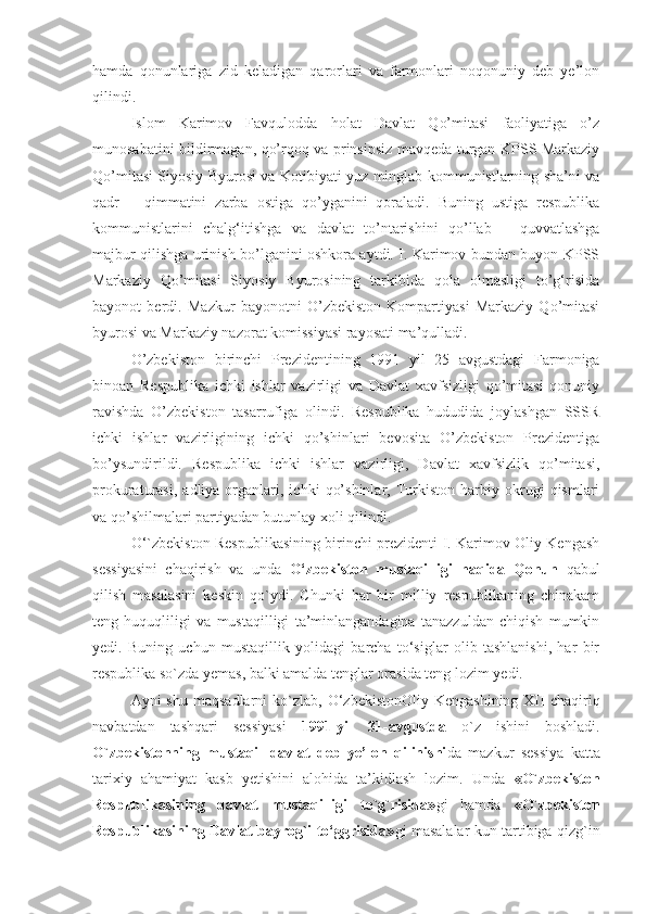 hamda   qonunlariga   zid   keladigan   qarorlari   va   farmonlari   noqonuniy   deb   ye’lon
qilindi.
Islom   Karimov   Favqulodda   holat   Davlat   Qo’mitasi   faoliyatiga   o’z
munosabatini bildirmagan, qo’rqoq va prinsipsiz mavqeda turgan KPSS Markaziy
Qo’mitasi Siyosiy Byurosi va Kotibiyati yuz minglab kommunistlarning sha’ni va
qadr   –   qimmatini   zarba   ostiga   qo’yganini   qoraladi.   Buning   ustiga   respublika
kommunistlarini   chalg‘itishga   va   davlat   to’ntarishini   qo’llab   –   quvvatlashga
majbur qilishga urinish bo’lganini oshkora aytdi. I. Karimov bundan buyon KPSS
Markaziy   Qo’mitasi   Siyosiy   Byurosining   tarkibida   qola   olmasligi   to’g‘risida
bayonot   berdi.   Mazkur   bayonotni   O’zbekiston   Kompartiyasi   Markaziy   Qo’mitasi
byurosi va Markaziy nazorat komissiyasi rayosati ma’qulladi. 
O’zbekiston   birinchi   Prezidentining   1991   yil   25   avgustdagi   Farmoniga
binoan   Respublika   ichki   ishlar   vazirligi   va   Davlat   xavfsizligi   qo’mitasi   qonuniy
ravishda   O’zbekiston   tasarrufiga   olindi.   Respublika   hududida   joylashgan   SSSR
ichki   ishlar   vazirligining   ichki   qo’shinlari   bevosita   O’zbekiston   Prezidentiga
bo’ysundirildi.   Respublika   ichki   ishlar   vazirligi,   Davlat   xavfsizlik   qo’mitasi,
prokuraturasi,   adliya  organlari,  ichki   qo’shinlar,   Turkiston   harbiy   okrugi   qismlari
va qo’shilmalari partiyadan butunlay xoli qilindi.
O‘`zbekiston Respublikasining birinchi prezidenti I. Karimov Oliy Kengash
sessiyasini   chaqirish   va   unda   O‘zbekiston   mustaqilligi   haqida   Qonun   qabul
qilish   masalasini   keskin   qo`ydi.   Chunki   har   bir   milliy   respublikaning   chinakam
teng   huquqliligi   va   mustaqilligi   ta’minlangandagina   tanazzuldan   chiqish   mumkin
yedi.   Buning   uchun   mustaqillik   yolidagi   barcha   to‘siglar   olib   tashlanishi,   har   bir
respublika so`zda yemas, balki amalda tenglar orasida teng lozim yedi. 
Ayni  shu  maqsadlarni  ko`zlab, O‘zbekistonOliy  Kengashining  XII  chaqiriq
navbatdan   tashqari   sessiyasi   1991-yil   31-avgustda   o`z   ishini   boshladi.
O`zbekistonning   mustaqil   davlat   deb   ye’lon   qilinishi da   mazkur   sessiya   katta
tarixiy   ahamiyat   kasb   yetishini   alohida   ta’kidlash   lozim.   Unda   «O`zbekiston
Respublikasining   davlat   mustaqilligi   to`g`risida» gi   hamda   «O`zbekiston
Respublikasining Davlat bayrog`i to‘ggrisida» gi masalalar kun tartibiga qizg`in 