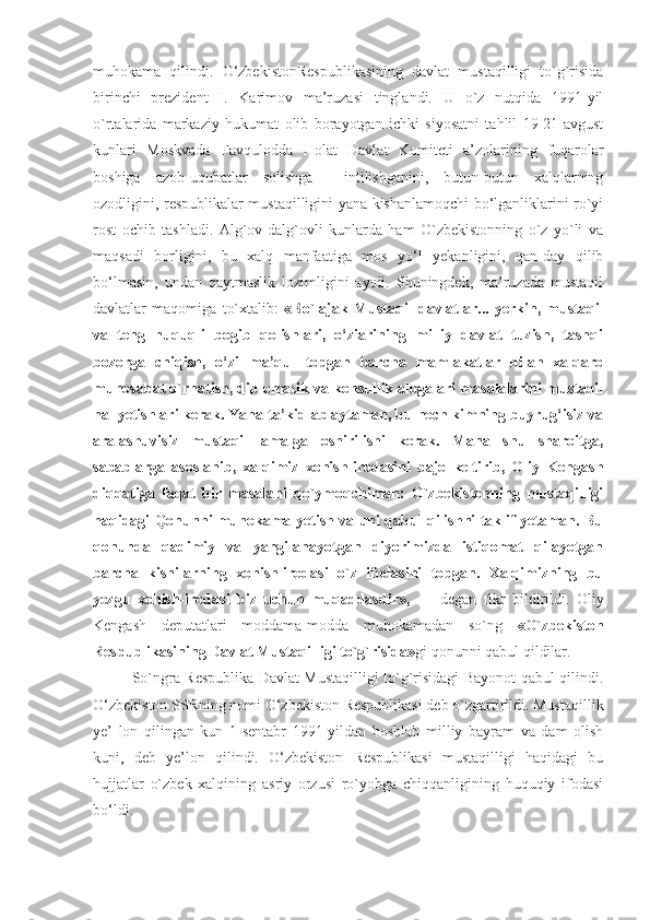 muhokama   qilindi.   O‘zbekistonRespublikasining   davlat   mustaqilligi   to`g`risida
birinchi   prezident   I.   Karimov   ma’ruzasi   tinglandi.   U   o`z   nutqida   1991-yil
o`rtalarida   markaziy   hukumat   olib   borayotgan   ichki   siyosatni   tahlil   19-21-avgust
kunlari   Moskvada   Favqulodda   Holat   Davlat   Komiteti   a’zolarining   fuqarolar
boshiga   azob-uqubatlar   solishga     intilishganini,   butun-butun   xalqlarning
ozodligini, respublikalar mustaqilligini yana kishanlamoqchi bo‘lganliklarini ro`yi
rost   ochib   tashladi.   Alg`ov-dalg`ovli   kunlarda   ham   O`zbekistonning   o`z   yo`li   va
maqsadi   borligini,   bu   xalq   manfaatiga   mos   yo‘l   yekanligini,   qan-day   qilib
bo‘lmasin,   undan   qaytmaslik   lozimligini   aytdi.   Shuningdek,   ma’ruzada   mustaqil
davlatlar   maqomiga   to`xtalib:   «Bo`lajak   Mustaqil   davlatlar...   yerkin,   mustaqil
va   teng   huquqli   bogib   qolishlari,   o‘ziarining   milliy   davlat   tuzish,   tashqi
bozorga   chiqish,   o‘zi   ma’qul   topgan   barcha   mamlakatlar   bilan   xalqaro
munosabat o`rnatish, diplomatik va konsullik alogalari masalalarini mustaqil
hal yetishlari kerak. Yana ta’kidlab aytaman, bu hech kimning buyrug‘isiz va
aralashuvisiz   mustaqil   amalga   oshirilishi   kerak.   Mana   shu   sharoitga,
sabablarga   asoslanib,   xalqimiz   xohish-irodasini   bajo   keltirib,   Oliy   Kengash
diqqatiga   faqat   bir   masalani   qo`ymoqchiman:   O`zbekistonning   mustaqilligi
haqidagi Qonunni muhokama yetish va uni qabul qilishni taklif yetaman. Bu
qonunda   qadimiy   va   yangilanayotgan   diyorimizda   istiqomat   qilayotgan
barcha   kishilarning   xohish-irodasi   o`z   ifodasini   topgan.   Xalqimizning   bu
yezgu   xohish-irodasi   biz   uchun   muqaddasdir»,   —   degan   fikr   bildirildi.   Oliy
Kengash   deputatlari   moddama-modda   muhokamadan   so`ng   «O`zbekiston
Respublikasining Davlat Mustaqilligi to`g`risida» gi qonunni qabul qildilar. 
So`ngra Respublika Davlat Mustaqilligi to`g`risidagi Bayonot qabul qilindi.
O‘zbekiston SSRning nomi O‘zbekiston Respublikasi deb o`zgartirildi. Mustaqillik
ye’   lon   qilingan   kun   1-sentabr   1991-yildan   boshlab   milliy   bayram   va   dam   olish
kuni,   deb   ye’lon   qilindi.   O‘zbekiston   Respublikasi   mustaqilligi   haqidagi   bu
hujjatlar   o`zbek   xalqining   asriy   orzusi   ro`yobga   chiqqanligining   huquqiy   ifodasi
bo‘ldi.  