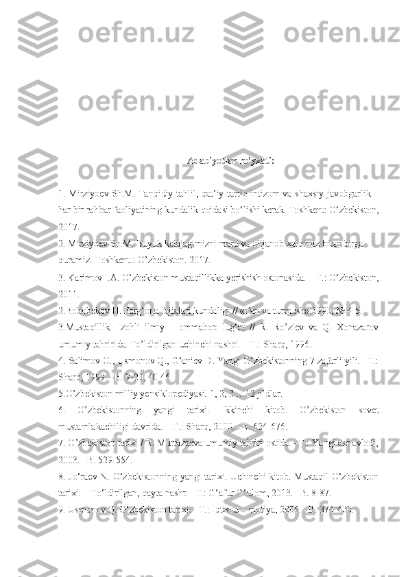 Adabiyotlar  ro’yxati :
1.   Mirziyoev Sh.M. Tanqidiy tahlil, qat’iy tartib-intizom va shaxsiy javobgarlik –
har bir rahbar faoliyatining kundalik qoidasi bo‘lishi kerak. Toshkent: O‘zbekiston,
2017.
2.  Mirziyoev Sh.M. Buyuk kelajagimizni mard va olijanob xalqimiz bilan birga 
quramiz. Toshkent.: O’zbekiston. 2017.
3. Karimov I.A. O‘zbekiston mustaqillikka yerishish ostonasida.  –T.: O‘zbekiston,
2011.
2 . Bobobekov H.   Farg‘ona fojialari kundaligi // «Fan va turmush».1990, № 4-5.     
3 .Mustaqillik:   Izohli   ilmiy   –   ommabop   lug‘at   //   R.   Ro’ziev   va   Q.   Xonazarov
umumiy tahririda. To’ldirilgan uchinchi nashri.  –T.: Sharq, 1996.   
4 . Salimov O., Usmonov Q., G‘aniev D. Yangi O’zbekistonning 7 zafarli yili. –T.:
Sharq, 1999. –B. 9-20, 40-46.
5 .O’zbekiston milliy yensiklopediyasi. 1, 2, 3 …12 jildlar.  
6 .   O’zbekistonning   yangi   tarixi.   Ikkinchi   kitob.   O’zbekiston   sovet
mustamlakachiligi davrida. – T.: Sharq, 2000. –B. 624-676.
7 . O’zbekiston tarixi / R. Murtazaeva umumiy tahriri ostida. –T.: Yangi asr avlodi,
2003. –B. 529-554.
8 . Jo‘raev N. O‘zbekistonning yangi tarixi. Uchinchi kitob. Mustaqil  O‘zbekiston
tarixi. – To‘ldirilgan, qayta nashr. –T.: G‘afur G‘ulom, 20 13 . –B. 8-87. 
9 . Usmonov Q. O‘zbekiston tarixi. –T.: I qtisod  –  moliya , 2006. –B. 374-400. 