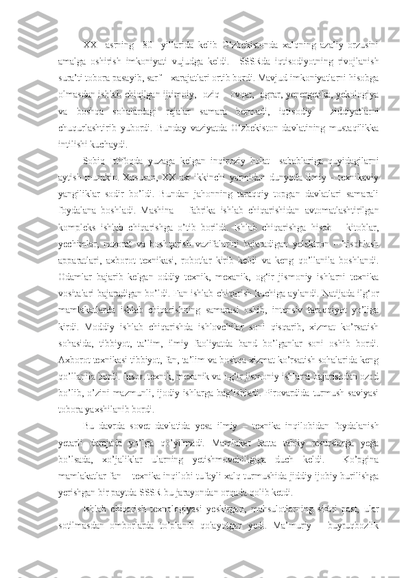 XX     asrning     80     yillarida   kelib   O‘zbekistonda   xalqning   azaliy   orzusini
amalga   oshirish   imkoniyati   vujudga   keldi.     SSSRda   iqtisodiyotning   rivojlanish
sura’ti tobora pasayib, sarf – xarajatlari ortib bordi. Mavjud imkoniyatlarni hisobga
olmasdan ishlab chiqilgan ijtimoiy,   oziq – ovqat,   agrar, yenergetika, yekologiya
va   boshqa   sohalardagi   reja lar   samara   bermadi,   iqtisodiy     ziddiyatlarni
chuqurlashtirib   yubordi.   Bunday   vaziyatda   O‘zbekiston   davlatining   mustaqilikka
intilishi kuchaydi.
Sobiq   Ittifoqda   yuzaga   kelgan   inqiroziy   holat     sabablariga   quyidagilarni
aytish   mumkin.   Xususan,   XX   asr   ikkinchi   yarmidan   dunyoda   ilmiy   –   texnikaviy
yangiliklar   sodir   bo’ldi.   Bundan   jahonning   taraqqiy   topgan   davlatlari   samarali
foydalana   boshladi.   Mashina   –   fabrika   ishlab   chiqarishidan   avtomatlashtirilgan
kompleks   ishlab   chiqarishga   o’tib   borildi.   Ishlab   chiqarishga   hisob   –   kitoblar,
yechimlar,   nazorat   va   boshqarish   vazifalarini   bajaradigan   yelektron   –   hisoblash
apparatlari,   axborot   texnikasi,   robotlar   kirib   keldi   va   keng   qo’llanila   boshlandi.
Odamlar   bajarib   kelgan   oddiy   texnik,   mexanik,   og‘ir   jismoniy   ishlarni   texnika
vositalari bajaradigan bo’ldi. Fan ishlab chiqarish kuchiga aylandi. Natijada ilg‘or
mamlakatlarda   ishlab   chiqarishning   samarasi   oshib,   intensiv   taraqqiyot   yo’liga
kirdi.   Moddiy   ishlab   chiqarishda   ishlovchilar   soni   qisqarib,   xizmat   ko’rsatish
sohasida,   tibbiyot,   ta’lim,   ilmiy   faoliyatda   band   bo’lganlar   soni   oshib   bordi.
Axborot texnikasi tibbiyot, fan, ta’lim va boshqa xizmat ko’rsatish sohalarida keng
qo’llanila bordi. Inson texnik, mexanik va og‘ir jismoniy ishlarni bajarishdan ozod
bo’lib,  o’zini   mazmunli, ijodiy  ishlarga bag‘ishladi.  Pirovardida  turmush  saviyasi
tobora yaxshilanib bordi. 
Bu   davrda   sovet   davlatida   yesa   ilmiy   –   texnika   inqilobidan   foydalanish
yetarli   darajada   yo’lga   qo’yilmadi.   Mamlakat   katta   tabiiy   resurslarga   yega
bo’lsada,   xo’jaliklar   ularning   yetishmovchiligiga   duch   keldi.     Ko’pgina
mamlakatlar fan – texnika inqilobi tufayli xalq turmushida jiddiy ijobiy burilishga
yerishgan bir paytda SSSR bu jarayondan orqada qolib ketdi.
Ishlab   chiqarish   texnologiyasi   yeskirgan,   mahsulotlarning   sifati   past,   ular
sotilmasdan   omborlarda   to’planib   qolayotgan   yedi.   Ma’muriy   –   buyruqbozlik 