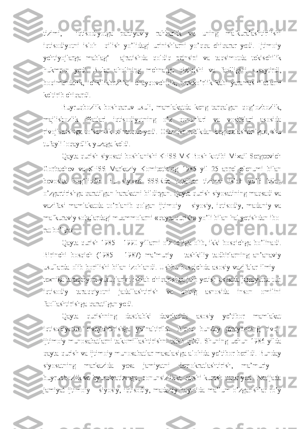 tizimi,     iqtisodiyotga   partiyaviy   rahbarlik   va   uning   mafkuralashtirilishi
iqtisodiyotni   isloh     qilish   yo’lidagi   urinishlarni   yo’qqa   chiqarar   yedi.   Ijtimoiy
yehtiyojlarga   mablag‘     ajratishda   qoldiq   prinsipi   va   taqsimotda   tekischilik
hukmron   yedi.   Bular   aholining   mehnatga   qiziqishi   va   faolligini   susaytirdi,
boqimandalik,   ichkilikbozlik,     chayqovchilik,   poraxo’rlik   kabi   yaramas   illatlarni
keltirib chiqardi.  
Buyruqbozlik   boshqaruv   usuli,   mamlakatda   keng   tarqalgan   qog‘ozbozlik,
majlisbozlik   illatlari   iqtisodiyotning   o’z   qonunlari   va   vositalari   asosida
rivojlanishiga to’sqinlik qilmoqda yedi. Odamlar mulkdan begonalashtirilgan, shu
tufayli loqaydlik yuzaga keldi.  
Qayta qurish   siyosat i boshlanishi   KPSS MK Bosh kotibi Mixail Sergeevich
Gorbachev   va   KPSS   Markaziy   Komitetining   1985   yil   25   aprel   plenumi   bilan
bevosita   bog‘liqdir.   Bu   siyosat   SSSRda   totalitar   tizimni   isloh   yo’li   bilan
o’zgartirishga qaratilgan harakatni  bildir gan. Qayta qurish siyosatining maqsadi va
vazifasi   mamlakatda   to’planib   qolgan   ijtimoiy   –   siyosiy,   iqtisodiy,   madaniy   va
mafkuraviy sohalardagi muammolarni «qayta qurish» yo’li bilan hal yetishdan ibo -
rat bo’lgan. 
Qayta qurish 1985 – 1990 yillarni o’z ichiga olib, ikki bosqichga bo’linadi.
Birinchi   bosqich   (1985   –   1987)   ma’muriy   –   tashkiliy   tadbirlarning   an’anaviy
usullarda   olib   borilishi   bilan   izohlandi.  Ushbu   bosqichda   asosiy   vazifalar   ilmiy  –
texnika taraqqiyoti yutuqlarini ishlab chiqarishga jalb yetish asosida jamiyatda tub
iqtisodiy   taraqqiyotni   jadallashtirish   va   uning   asnosida   inson   omilini
faollashtirishga qaratilgan yedi.  
Qayta   qurishning   dastlabki   davrlarida   asosiy   ye’tibor   mamlakat
iqtisodiyotini   rivojlantirishga   yo’naltirildi.   Biroq   bunday   jarayonning   rivoji
ijtimoiy munosabatlarni  takomillashtirishni  talab qildi. Shuning uchun 1986 yilda
qayta qu rish va ijtimoiy munosabatlar masalasiga alohida ye’tibor berildi. Bunday
siyosatning   markazida   yesa   jamiyatni   demokratlashtirish,   ma’muriy   –
buyruqbozlik va byurokratizmga, qonunsizlikka qarshi kurash turar yedi. Natijada
jamiyat   ijtimoiy   –   siyosiy,   iqtisodiy,   madaniy   hayotida   ma’lum   o’zgarishlar   ro’y 