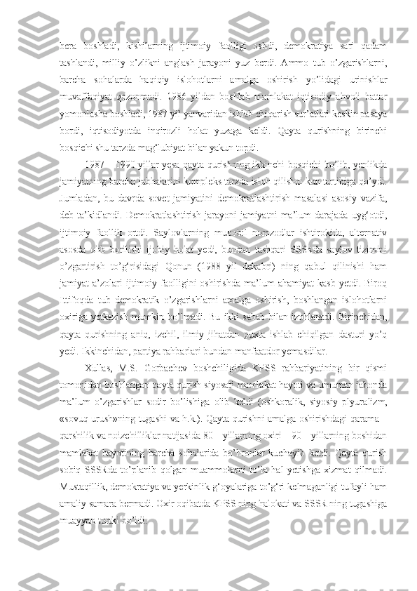 bera   boshladi,   kishilarning   ijtimoiy   faolligi   oshdi,   demokratiya   sari   qadam
tashlandi,   milliy   o’zlikni   anglash   jarayoni   yuz   berdi.   Ammo   tub   o’zgarishlarni,
barcha   sohalarda   haqiqiy   islohotlarni   amalga   oshirish   yo’lidagi   urinishlar
muvaffaqiyat   qozonmadi.   1986   yildan   boshlab   mamlakat   iqtisodiy   ahvoli   battar
yomonlasha boshladi, 1987 yil yanvaridan ishlab chiqarish sur’atlari keskin pasaya
bordi,   iqtisodiyotda   inqirozli   holat   yuzaga   keldi.   Qayta   qurishning   birinchi
bosqichi shu tarzda mag‘lubiyat bilan yakun topdi.
1987 – 1990 yillar yesa qayta qurishning ikkinchi bosqichi bo’lib, yenlikda
jamiyatning barcha jabhalarini kompleks tarzda isloh qilishni kun tartibiga qo’ydi.
Jumladan,   bu   davrda   sovet   jamiyatini   demokratlashtirish   masalasi   asosiy   vazifa,
deb  ta’kidlandi.   Demokratlashtirish   jarayoni   jamiyatni   ma’lum   darajada   uyg‘otdi,
ijtimoiy   faollik   ortdi.   Saylovlarning   muqobil   nomzodlar   ishtirokida,   alternativ
asosda   olib   borilishi   ijobiy   holat   yedi,   bundan   tashqari   SSSRda   saylov   tizimini
o’zgartirish   to’g‘risidagi   Qonun   (1988   yil   dekabri)   ning   qabul   qilinishi   ham
jamiyat   a’zolari   ijtimoiy  faolligini   oshirishda   ma’lum   ahamiyat   kasb   yetdi.   Biroq
Ittifoqda   tub   demokratik   o’zgarishlarni   amalga   oshirish,   boshlangan   islohotlarni
oxiriga  yetkazish  mumkin  bo’lmadi.  Bu   ikki   sabab   bilan   izohlanadi.  Birinchidan,
qayta   qurishning   aniq,   izchil,   ilmiy   jihatdan   puxta   ishlab   chiqilgan   dasturi   yo’q
yedi. Ikkinchidan, partiya rahbarlari bundan manfaatdor yemasdilar.
Xullas,   M.S.   Gorbachev   boshchiligida   KPSS   rahbariyatining   bir   qismi
tomonidan boshlangan qayta qurish siyosati mamlakat hayoti va umuman jahonda
ma’lum   o’zgarishlar   sodir   bo’lishiga   olib   keldi   (oshkoralik,   siyosiy   plyura lizm,
«sovuq urush»ning tugashi va h.k.). Qayta qurishni amalga oshirishdagi qarama –
qarshilik va noizchilliklar natijasida 80 – yillarning oxiri – 90 – yillarning boshidan
mamlakat   hayotining   barcha   sohalarida   bo’hronlar   kuchayib   ketdi.   Qayta   qurish
sobiq   SSSRda   to’planib   qolgan   muammolarni   to’la   hal   yetishga   xizmat   qilmadi.
Mustaqillik, demokratiya va yerkinlik g‘oyalariga to’g‘ri kelmaganligi tufayli ham
amaliy samara bermadi. Oxir oqibatda KPSS ning halokati va SSSR ning tugashiga
muayyan turtki bo’ldi. 