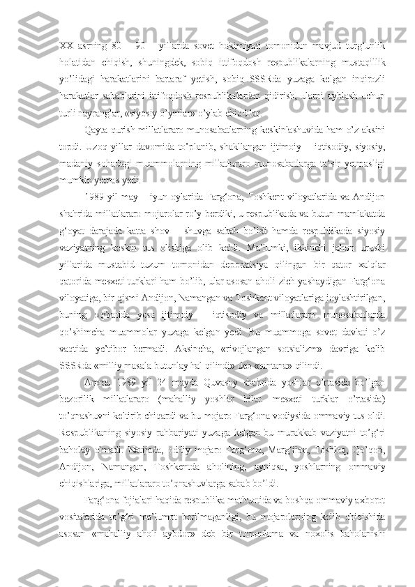 XX   asrning   80   –   90   –   yillarda   sovet   hokimiyati   tomonidan   mavjud   turg‘unlik
holatidan   chiqish,   shuningdek,   sobiq   ittifoqdosh   respublikalarning   mustaqillik
yo’lidagi   harakatlarini   bartaraf   yetish,   sobiq   SSSRda   yuzaga   kelgan   inqirozli
harakatlar   sabablarini   ittifoqdosh   respublikalardan   qidirish,   ularni   ayblash   uchun
turli nayranglar, «siyosiy o’yinlar» o’ylab chiqdilar.
Qayta qurish millatlararo munosabatlarning keskinlashuvida ham o’z aksini
topdi.   Uzoq   yillar   davomida   to’planib,   shakllangan   ijtimoiy   –   iqtisodiy,   siyosiy,
madaniy   sohadagi   muammolarning   millatlararo   munosabatlarga   ta’sir   yetmasligi
mumkin yemas yedi.
1989   yil   may   –   iyun   oylarida   Farg‘ona,   Toshkent   viloyatlarida   va   Andijon
shahrida millatlararo mojarolar ro’y berdiki, u respublikada va butun mamlakatda
g‘oyat   darajada   katta   shov   –   shuvga   sabab   bo’ldi   hamda   respublikada   siyosiy
vaziyatning   keskin   tus   olishiga   olib   keldi.   Ma’lumki,   ikkinchi   jahon   urushi
yillarida   mustabid   tuzum   tomonidan   deportatsiya   qilingan   bir   qator   xalqla r
qatorida mesxeti turklari ham bo’lib, ular asosan aholi zich yashaydigan Farg‘ona
viloyatiga, bir qismi Andijon, Namangan va Toshkent viloyatlariga joylashtirilgan,
buning   oqibatida   yesa   ijtimoiy   –   iqtisodiy   va   millatlararo   munosabatlarda
qo’shimcha   muammolar   yuzaga   kelgan   yedi.   Bu   muammoga   sovet   davlati   o’z
vaqtida   ye’tibor   bermadi.   Aksincha,   «rivojlangan   sotsializm»   davriga   kelib
SSSRda «milliy masala butunlay hal qilindi» deb «tantana» qilindi.
Ammo   1989   yil   24   mayda   Quvasoy   shahrida   yoshlar   o’rtasida   bo’lgan
bezorilik   millatlararo   (mahalliy   yoshlar   bilan   mesxeti   turklar   o’rtasida)
to’qnashuvni keltirib chiqardi va bu mojaro Farg‘ona vodiysida ommaviy tus oldi.
Respublikaning   siyosiy   rahbariyati   yuzaga   kelgan   bu   murakkab   vaziyatni   to’g‘ri
baholay   olmadi.   Natijada,   oddiy   mojaro   Farg‘ona,   Marg‘ilon,   Toshloq,   Qo’qon,
Andijon,   Namangan,   Toshkentda   aholining,   ayniqsa,   yoshlarning   ommaviy
chiqishlariga, millatlararo to’qnashuvlarga sabab bo’ldi.
Farg‘ona fojialari haqida respublika matbuotida va boshqa ommaviy axborot
vositalarida   to’g‘ri   ma’lumot   berilmaganligi,   bu   mojarolarning   kelib   chiqishida
asosan   «mahalliy   aholi   aybdor»   deb   bir   tomonlama   va   noxolis   baholanishi 