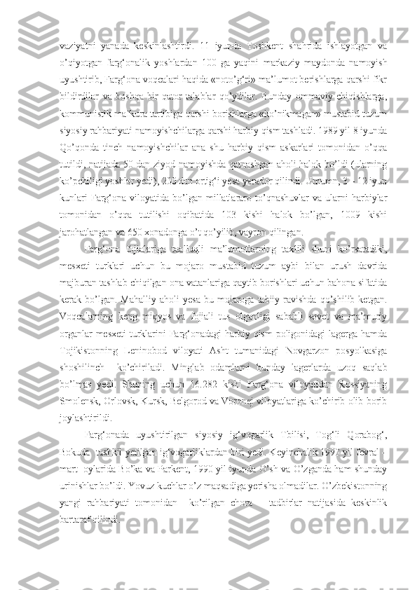 vaziyatni   yanada   keskinlashtirdi.   11   iyunda   Toshkent   shahrida   ishlayotgan   va
o’qiyotgan   farg‘onalik   yoshlardan   100   ga   yaqini   markaziy   maydond a   namoyish
uyushtirib, Farg‘ona voqealari haqida «noto’g‘ri» ma’lumot berishlarga qarshi fikr
bildirdilar   va   boshqa   bir   qator   talablar   qo’ydilar.   Bunday   ommaviy   chiqishlarga,
kommunistik mafkura tartibiga qarshi borishlarga «ko’nikmagan» mustabid tuzum
siyosiy rahbariyati namoyishchilarga qarshi harbiy qism tashladi. 1989 yil 8 iyunda
Qo’qonda   tinch   namoyishchilar   ana   shu   harbiy   qism   askarlari   tomonidan   o’qqa
tutildi, natijada 50 dan ziyod namoyishda qatnashgan aholi halok bo’ldi (ularning
ko’pchiligi yoshlar yedi), 200 dan ortig‘i yesa yarador qilindi. Umumn, 3 – 12 iyun
kunlari  Farg‘ona  viloyatida  bo’lgan  millatlararo  to’qnashuvlar  va   ularni  harbiylar
tomonidan   o’qqa   tutilishi   oqibatida   103   kishi   halok   bo’lgan,   1009   kishi
jarohatlangan va 650 xonadonga o’t qo’yilib, vayron qilingan.
Farg‘ona   fojialariga   taalluqli   ma’lumotlarning   tax l ili   shuni   ko’rsatadiki,
mesxeti   turklari   uchun   bu   mojaro   mustabid   tuzum   aybi   bilan   urush   davrida
majburan tashlab chiqilgan ona vatanlariga qaytib borishlari uchun bahona sifatida
kerak  bo’lgan.  Mahalliy   aholi   yesa   bu  mojaroga   tabiiy  ravishda   qo’shilib   ketgan.
Voqealarning   keng   miqyos   va   fojiali   tus   olganligi   sababli   sovet   va   ma’muriy
organlar  mesxeti  turklarini Farg‘onadagi  harbiy qism  poligonidagi  lagerga hamda
Tojikistonning   Leninobod   viloyati   Asht   tumanidagi   Novgarzon   posyolkasiga
shoshilinch     ko’chiriladi.   Minglab   odamlarni   bunday   lagerlarda   uzoq   saqlab
bo’lmas   yedi.   Shuning   uchun   16.282   kishi   Farg‘ona   viloyatidan   Rossiyaning
Smolensk, Orlovsk, Kursk, Belgorod va Voronej viloyatlariga ko’chirib olib borib
joylashtirildi.  
Farg‘onada   uyushtirilgan   siyosiy   ig‘vogarlik   Tbilisi,   Tog‘li   Qorabog‘,
Bokuda  tashkil yetilgan ig‘vogarliklardan biri yedi. Keyinchalik 1990 yil fevral –
mart   oylarida Bo’ka va Parkent, 1990 yil iyunda O’sh va O’zganda ham shunday
urinishlar bo’ldi. Yovuz kuchlar o’z maqsadiga yerisha olmadilar. O’zbekistonning
yangi   rahbariyati   tomonidan     ko’rilgan   chora   –   tadbirlar   natijasida   keskinlik
bartaraf qilindi.  