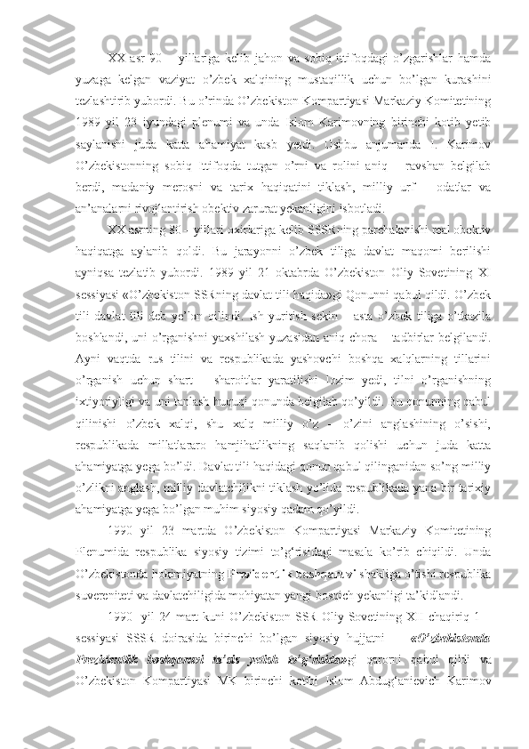 XX   asr   90   –   yillariga   kelib   jahon   va   sobiq   ittifoqdagi   o’zgarishlar   hamda
yuzaga   kelgan   vaziyat   o’zbek   xalqining   mustaqillik   uchun   bo’lgan   kurashini
tezlashtirib yubordi. Bu o’rinda O’zbekiston Kompartiyasi Markaziy Komitetining
1989   yil   23   iyundagi   plenumi   va   unda   Islom   Karimovning   birinchi   kotib   yetib
saylanishi   juda   katta   ahamiyat   kasb   yetdi.   Ushbu   anjumanda   I.   Karimov
O’zbekistonning   sobiq   Ittifoqda   tutgan   o’rni   va   rolini   aniq   –   ravshan   belgilab
berdi,   madaniy   merosni   va   tarix   haqiqatini   tiklash,   milliy   urf   –   odatlar   va
an’analarni rivojlantirish obektiv zarurat yekanligini isbotladi.
XX asrning 80 – yillari  oxir lariga kelib SSSRning parchalanishi real obektiv
haqiqatga   aylanib   qoldi.   Bu   jarayonni   o’zbek   tiliga   davlat   maqomi   berilishi
ayniqsa   tezlatib   yubordi.   1989   yil   21   oktabrda   O’zbekiston   Oliy   Sovetining   XI
sessiyasi «O’zbekiston SSRning davlat tili haqida»gi Qonunni qabul qildi. O’zbek
tili   davlat   tili   deb   ye’lon   qilindi.   Ish   yuritish   sekin   –   asta   o’zbek   tiliga   o’tkazila
boshlandi, uni o’rganishni  yaxshilash  yuzasidan aniq chora – tadbirlar  belgilandi.
Ayni   vaqtda   rus   tilini   va   respublikada   yashovchi   boshqa   xalqlarning   tillarini
o’rganish   uchun   shart   –   sharoitlar   yaratilishi   lozim   yedi,   tilni   o’rganishning
ixtiyoriyligi va uni tanlash huquqi qonunda belgilab qo’yildi. Bu qonunning qabul
qilinishi   o’zbek   xalqi,   shu   xalq   milliy   o’z   –   o’zini   anglashining   o’sishi,
respublikada   millatlararo   hamjihatlikning   saqlanib   qolishi   uchun   juda   katta
ahamiyatga yega bo’ldi. Davlat tili haqidagi qonun qabul qilinganidan so’ng milliy
o’zlikni anglash, milliy davlatchilikni tiklash yo’lida respublikada yana bir tarixiy
ahamiyatga yega bo’lgan muhim siyosiy qadam qo’yildi. 
1990   yil   23   martda   O’zbekiston   Kompartiyasi   Markaziy   Komitetining
Plenumida   respublika   siyosiy   tizimi   to’g‘risidagi   masala   ko’rib   chiqildi.   Unda
O’zbekistonda hokimiyatning  Prezidentlik boshqaruvi  shakliga o’tishi respublika
suvereniteti va davlatchiligida mohiyatan yangi bosqich yekanligi ta’kidlandi.
1990     yil   24   mart   kuni   O’zbekiston   SSR   Oliy   Sovetining   XII   chaqiriq   1   –
sessiyasi   SSSR   doirasida   birinchi   bo’lgan   siyosiy   hujjatni   —   «O’zbekistonda
Prezidentlik   boshqaruvi   ta’sis   yetish   to’g‘risida» gi   qarorni   qabul   qildi   va
O’zbekiston   Kompartiyasi   MK   birinchi   kotibi   Islom   Abdug‘anievich   Karimov 