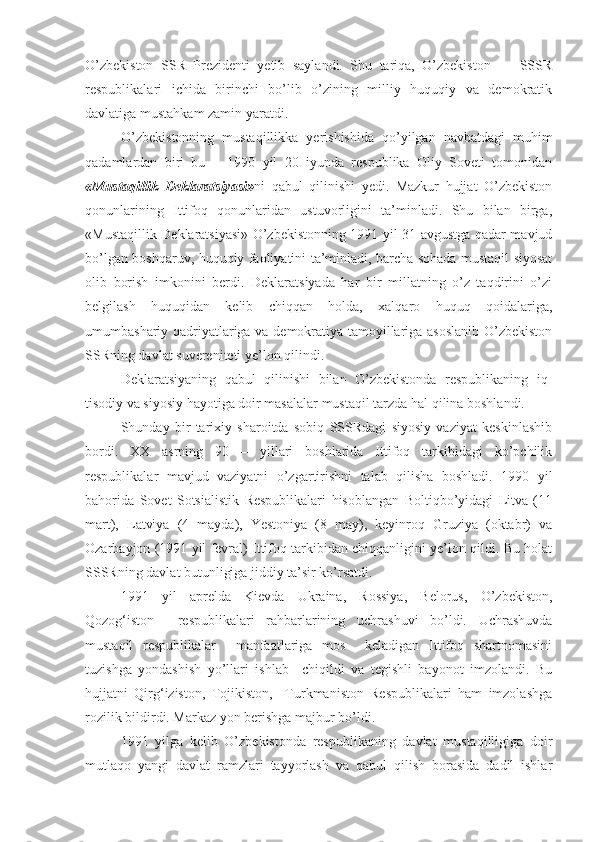 O’zbekiston   SSR   Prezidenti   yetib   saylandi.   Shu   tariqa,   O’zbekiston   —   SSSR
respublikalari   ichida   birinchi   bo’lib   o’zining   milliy   huquqiy   va   demokratik
davlatiga mustahkam zamin yaratdi.
O’zbekistonning   mustaqillikka   yerishishida   qo’yilgan   navbatdagi   muhim
qadamlardan   biri   bu   –   1990   yil   20   iyunda   respublika   Oliy   Soveti   tomonidan
«Mustaqillik   Deklaratsiyasi» ni   qabul   qilinishi   yedi.   Mazkur   hujjat   O’zbekiston
qonunlarining   Ittifoq   qonunlaridan   ustuvorligini   ta’minladi.   Shu   bilan   birga,
«Mustaqillik Deklaratsiyasi» O’zbekistonning 1991 yil 31 avgustga qadar mavjud
bo’lgan boshqaruv, huquqiy faoliyatini ta’minladi, barcha sohada mustaqil siyosat
olib   borish   imkonini   berdi.   Deklaratsiyada   har   bir   millatning   o’z   taqdirini   o’zi
belgilash   huquqidan   kelib   chiqqan   holda,   xalqaro   huquq   qoidalariga,
umumbashariy qadriyatlariga va demokratiya tamoyillariga asoslanib O’zbekiston
SSRning davlat suvereniteti ye’lon qilindi. 
Deklaratsiyaning   qabul   qilinishi   bilan   O’zbekistonda   respublikaning   iq -
tisodiy va siyosiy h ayotiga doir masalalar musta qil tarzda  hal q ilina boshlandi. 
Shunday   bir   tarixiy   sharoitda   sobiq   SSSRdagi   siyosiy   vaziyat   keskinlashib
bordi.   XX   asrning   90   –   yillari   boshlarida   Ittifoq   tarkibidagi   ko’pchilik
respublikalar   mavjud   vaziyatni   o’zgartirishni   talab   qilisha   boshladi.   1990   yil
bahorida   Sovet   Sotsialistik   Respublikalari   hisoblangan   Boltiqbo’yidagi   Litva   (11
mart),   Latviya   (4   mayda),   Yestoniya   (8   may),   keyinroq   Gruziya   (oktabr)   va
Ozarbayjon (1991 yil fevral) Ittifoq tarkibidan chiqqanligini ye’lon qildi. Bu holat
SSSRning davlat butunligiga jiddiy ta’sir ko’rsatdi. 
1991   yil   aprelda   Kievda   Ukraina,   Rossiya,   Belorus,   O’zbekiston,
Qozog‘iston     respublikalari   rahbarlarining   uchrashuvi   bo’ldi.   Uchrashuvda
mustaqil   respublikalar     manfaatlariga   mos     keladigan   Ittifoq   shartnomasini
tuzishga   yondashish   yo’llari   ishlab     chiqildi   va   tegishli   bayonot   imzolandi.   Bu
hujjatni   Qirg‘iziston,   Tojikiston,     Turkmaniston   Respublikalari   ham   imzolashga
rozilik bildirdi. Markaz yon berishga majbur bo’ldi.  
1991   yilga   kelib   O’zbekistonda   respublikaning   davlat   mustaqilligiga   doir
mutlaqo   yangi   davlat   ramzlari   tayyorlash   va   qabul   qilish   borasida   dadil   ishlar 