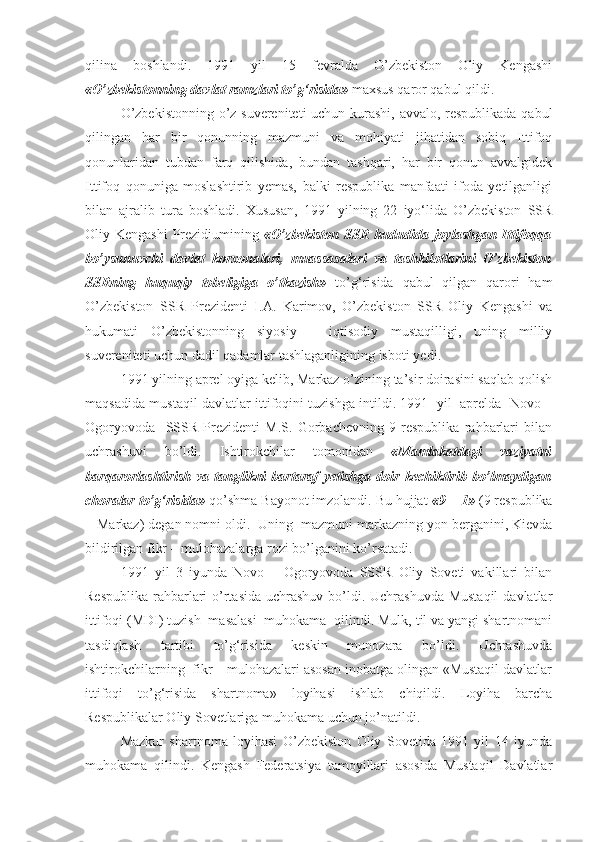 qilina   boshlandi.   1991   yil   15   fevralda   O’zbekiston   Oliy   Kengashi
«O’zbekistonning davlat ramzlari to’g‘risida»  maxsus qaror qabul qildi.
O’zbekistonning o’z suvereniteti uchun kurashi, avvalo, respublikada qabul
qilingan   har   bir   qonunning   mazmuni   va   mohiyati   jihatidan   sobiq   Ittifoq
qonunlaridan   tubdan   farq   qilishida,   bundan   tashqari,   har   bir   qonun   avvalgidek
Ittifoq   qonuniga   moslashtirib   yemas,   balki   respublika   manfaati   ifoda   yetilganligi
bilan   ajralib   tura   boshladi.   Xususan,   1991   yilning   22   iyo‘lida   O’zbekiston   SSR
Oliy Kengashi  Prezidiumining   «O’zbekiston  SSR hududida joylashgan Ittifoqqa
bo’ysunuvchi   davlat   korxonalari,   muassasalari   va   tashkilotlarini   O’zbekiston
SSRning   huquqiy   tobeligiga   o’tkazish»   to’g‘risida   qabul   qilgan   qarori   ham
O’zbekiston   SSR   Prezidenti   I.A.   Karimov,   O’zbekiston   SSR   Oliy   Kengashi   va
hukumati   O’zbekistonning   siyosiy   –   iqtisodiy   mustaqilligi,   uning   milliy
suvereniteti uchun dadil qadamlar tashlaganligining isboti  yedi .
1991 yilning aprel oyiga kelib, Markaz o’zining ta’sir doirasini saqlab qolish
maqsadida mustaqil davlatlar ittifoqini tuzishga intildi. 1991   yil   aprelda   Novo –
Ogoryovoda     SSSR   Prezidenti   M.S.   Gorbachevning   9   respublika   rahbarlari   bilan
uchrashuvi   bo’ldi.   Ishtirokchilar   tomonidan   «Mamlakatdagi   vaziyatni
barqarorlashtirish   va  tanglikni   bartaraf   yetishga   doir   kechiktirib   bo’lmaydigan
choralar to’g‘risida»  qo’shma Bayonot imzolandi. Bu hujjat  «9 + 1»  (9 respublika
+ Markaz) degan nomni oldi.  Uning  mazmuni markazning yon berganini, Kievda
bildirilgan fikr – mulohazalarga rozi bo’lganini ko’rsatadi.  
1991   yil   3   iyunda   Novo   –   Ogoryovoda   SSSR   Oliy   Soveti   vakillari   bilan
Respublika rahbarlari  o’rtasida uchrashuv bo’ldi. Uchrashuvda Mustaqil  davlatlar
ittifoqi (MDI) tuzish  masalasi  muhokama  qilindi. Mulk, til va yangi shartnomani
tasdiqlash   tartibi   to’g‘risida   keskin   munozara   bo’ldi.   Uchrashuvda
ishtirokchilarning  fikr – mulohazalari asosan inobatga olingan «Mustaqil davlatlar
ittifoqi   to’g‘risida   shartnoma»   loyihasi   ishlab   chiqildi.   Loyiha   barcha
Respublikalar Oliy Sovetlariga muhokama uchun jo’natildi.  
Mazkur   shartnoma   loyihasi   O’zbekiston   Oliy   Sovetida   1991   yil   14   iyunda
muhokama   qilindi.   Kengash   Federatsiya   tamoyillari   asosida   Mustaqil   Davlatlar 
