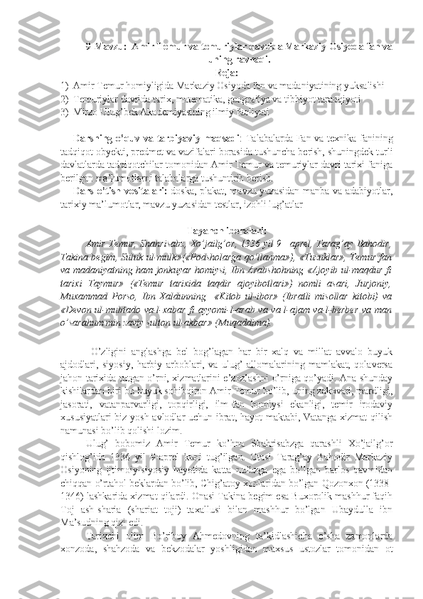 9-Mavzu:  Amir Temur va temuriylar davrida Markaziy Osiyoda fan va
uning ravnaqi.
Reja:
1) Amir Temur homiyligida Markaziy Osiyoda fan va madaniyatining yuksalishi
2) Temuriylar davrida tarix, matematika, geografiya va tibbiyot taraqqiyoti
3) Mirzo Ulug’bek Akademiyasining ilmiy faoliyati
Darsning o’quv va tarbiyaviy maqsadi : Talabalarda Fan va texnika fanining
tadqiqot obyekti, predmet va vazifalari borasida tushuncha berish, shuningdek turli
davlatlarda tadqiqotchilar tomonidan Amir Temur va temuriylar davri tarixi faniga
berilgan ma’lumotlarni talabalarga tushuntirib berish. 
Dars o’tish vositalari:   doska, plakat, mavzu yuzasidan manba va adabiyotlar,
tarixiy ma’lumotlar, mavzu yuzasidan testlar, izohli lug’atlar
Tayanch iboralari:
Amir Temur, Shahrisabz, Xo’jailg’or, 1336 yil 9 –aprel, Tarag’ay Bahodir,
Takina begim, Suluk ul-mulk»(«Podsholarga qo’llanma»), «Tuzuklar», Temur fan
va madaniyatning ham jonkuyar homiysi, Ibn Arabshohning «Ajoyib ul-maqdur fi
tarixi   Taymur»   («Temur   tarixida   taqdir   ajoyibotlari»)   nomli   asari,   Jurjoniy,
Muxammad   Porso,   Ibn   Xaldunning     «Kitob   ul-ibor»   (Ibratli   misollar   kitobi)   va
«Devon ul-mubtado va-l-xabar fi ayyomi-l-arab va va-l-ajam va-l-berber va man
o’sarahum min zaviy sulton ul-akbar» (Muqaddima).
     
O’zligini   anglashga   bel   bog’lagan   har   bir   xalq   va   millat   avvalo   buyuk
ajdodlari,   siyosiy,   harbiy   arboblari,   va   ulug’   allomalarining   mamlakat,   qolaversa
jahon tarixida tutgan o’rni, xizmatlarini e’zozlashni o’rniga qo’yadi. Ana shunday
kishilardan biri bu buyuk sohibqiron Amir Temur bo’lib, uning zakovati, mardligi,
jasorati,   vatanparvarligi,   topqirligi,   ilm-fan   homiysi   ekanligi,   temir   irodaviy
xususiyatlari biz yosh avlodlar uchun ibrat, hayot  maktabi, Vatanga xizmat qilish
namunasi bo’lib qolishi lozim.
Ulug’   bobomiz   Amir   Temur   ko’hna   Shahrisabzga   qarashli   Xo’jailg’or
qishlog’ida   1336   yil   9-aprel   kuni   tug’ilgan.   Otasi   Tarag’ay   Bahodir   Markaziy
Osiyoning   ijtimoiy-siyosiy   hayotida   katta   nufuzga   ega   bo’lgan   barlos   qavmidan
chiqqan o’rtahol beklardan bo’lib, Chig’atoy xonlaridan bo’lgan Qozonxon (1338-
1346) lashkarida xizmat qilardi. Onasi Takina begim esa Buxorolik mashhur faqih
Toj   ash-sharia   (shariat   toji)   taxallusi   bilan   mashhur   bo’lgan   Ubaydulla   ibn
Ma’sudning qizi edi.
  Tarixchi   olim   Bo’riboy   Ahmedovning   ta’kidlashicha   o’sha   zamonlarda
xonzoda,   shahzoda   va   bekzodalar   yoshligidan   maxsus   ustozlar   tomonidan   ot 