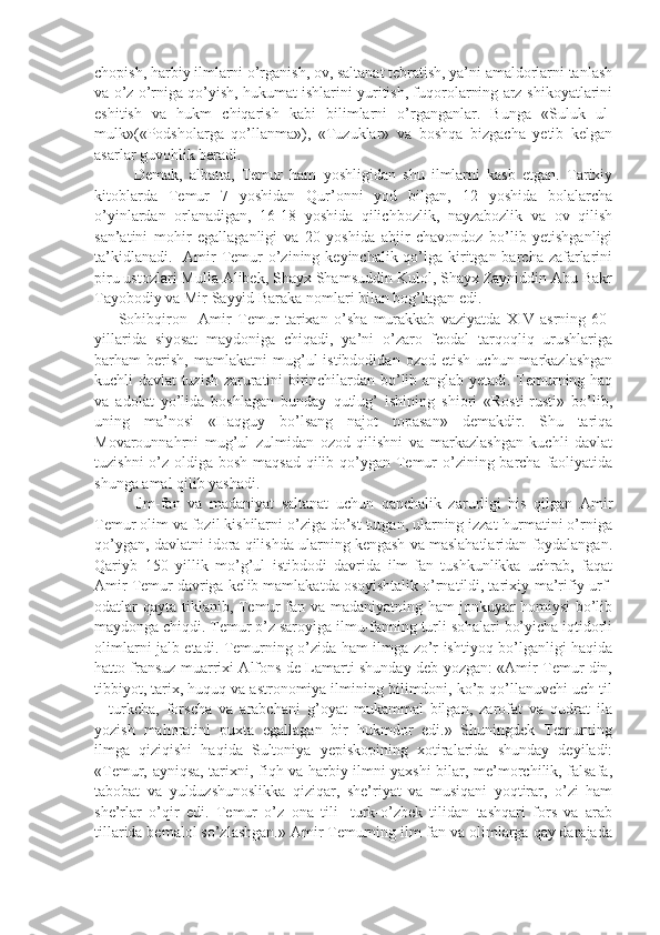 chopish, harbiy ilmlarni o’rganish, ov, saltanat tebratish, ya’ni amaldorlarni tanlash
va o’z o’rniga qo’yish, hukumat ishlarini yuritish, fuqorolarning arz-shikoyatlarini
eshitish   va   hukm   chiqarish   kabi   bilimlarni   o’rganganlar.   Bunga   «Suluk   ul-
mulk»(«Podsholarga   qo’llanma»),   «Tuzuklar»   va   boshqa   bizgacha   yetib   kelgan
asarlar guvohlik beradi.
Demak,   albatta,   Temur   ham   yoshligidan   shu   ilmlarni   kasb   etgan.   Tarixiy
kitoblarda   Temur   7   yoshidan   Qur’onni   yod   bilgan,   12   yoshida   bolalarcha
o’yinlardan   orlanadigan,   16-18   yoshida   qilichbozlik,   nayzabozlik   va   ov   qilish
san’atini   mohir   egallaganligi   va   20   yoshida   abjir   chavondoz   bo’lib   yetishganligi
ta’kidlanadi.    Amir  Temur  o’zining keyinchalik qo’lga kiritgan barcha zafarlarini
piru ustozlari Mulla Alibek, Shayx Shamsuddin Kulol, Shayx Zayniddin Abu Bakr
Tayobodiy va Mir Sayyid Baraka nomlari bilan bog’lagan edi.
        Sohibqiron     Amir   Temur   tarixan   o’sha   murakkab   vaziyatda   XIV   asrning   60-
yillarida   siyosat   maydoniga   chiqadi,   ya’ni   o’zaro   feodal   tarqoqliq   urushlariga
barham   berish,   mamlakatni   mug’ul   istibdodidan   ozod   etish   uchun  markazlashgan
kuchli davlat tuzish zaruratini birinchilardan bo’lib anglab yetadi. Temurning haq
va   adolat   yo’lida   boshlagan   bunday   qutlug’   ishining   shiori   «Rosti-rusti»   bo’lib,
uning   ma’nosi   «Haqguy   bo’lsang   najot   topasan»   demakdir.   Shu   tariqa
Movarounnahrni   mug’ul   zulmidan   ozod   qilishni   va   markazlashgan   kuchli   davlat
tuzishni  o’z oldiga bosh maqsad  qilib qo’ygan Temur  o’zining barcha faoliyatida
shunga amal qilib yashadi.
Ilm-fan   va   madaniyat   saltanat   uchun   qanchalik   zarurligi   his   qilgan   Amir
Temur olim va fozil kishilarni o’ziga do’st tutgan, ularning izzat-hurmatini o’rniga
qo’ygan, davlatni idora qilishda ularning kengash va maslahatlaridan foydalangan.
Qariyb   150   yillik   mo’g’ul   istibdodi   davrida   ilm-fan   tushkunlikka   uchrab,   faqat
Amir Temur davriga kelib mamlakatda osoyishtalik o’rnatildi, tarixiy-ma’rifiy urf-
odatlar qayta tiklanib, Temur fan va madaniyatning ham jonkuyar homiysi  bo’lib
maydonga chiqdi. Temur o’z saroyiga ilmu-fanning turli sohalari bo’yicha iqtidorli
olimlarni jalb etadi. Temurning o’zida ham ilmga zo’r ishtiyoq bo’lganligi haqida
hatto fransuz muarrixi Alfons de Lamarti shunday deb yozgan: «Amir Temur din,
tibbiyot, tarix, huquq va astronomiya ilmining bilimdoni, ko’p qo’llanuvchi uch til
–   turkcha,   forscha   va   arabchani   g’oyat   mukammal   bilgan,   zarofat   va   qudrat   ila
yozish   mahoratini   puxta   egallagan   bir   hukmdor   edi.»   Shuningdek   Temurning
ilmga   qiziqishi   haqida   Sultoniya   yepiskopining   xotiralarida   shunday   deyiladi:
«Temur, ayniqsa, tarixni, fiqh va harbiy ilmni yaxshi bilar, me’morchilik, falsafa,
tabobat   va   yulduzshunoslikka   qiziqar,   she’riyat   va   musiqani   yoqtirar,   o’zi   ham
she’rlar   o’qir   edi.   Temur   o’z   ona   tili-   turk-o’zbek   tilidan   tashqari   fors   va   arab
tillarida bemalol so’zlashgan.» Amir Temurning ilm-fan va olimlarga qay darajada 