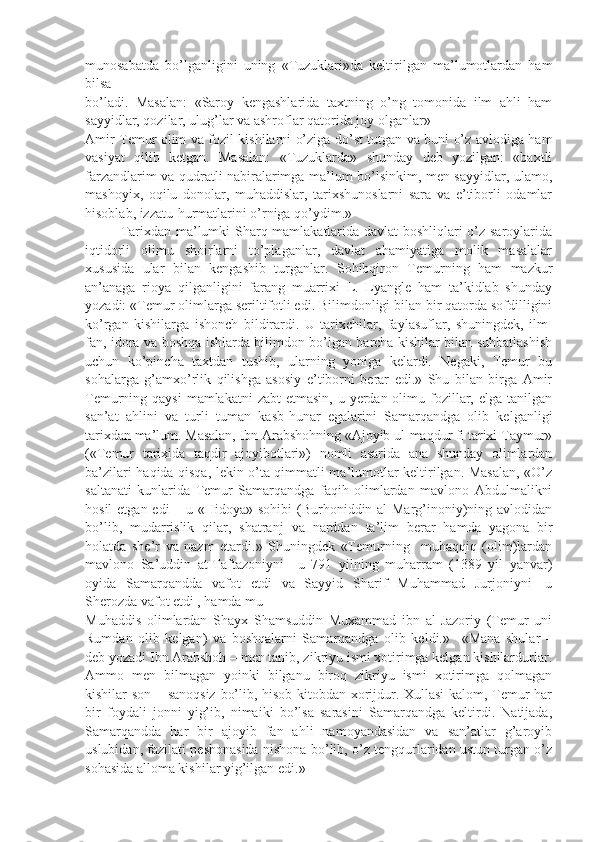 munosabatda   bo’lganligini   uning   «Tuzuklari»da   keltirilgan   ma’lumotlardan   ham
bilsa
bo’ladi.   Masalan:   «Saroy   kengashlarida   taxtning   o’ng   tomonida   ilm   ahli   ham
sayyidlar, qozilar, ulug’lar va ashroflar qatorida joy olganlar»  
Amir Temur olim va fozil kishilarni o’ziga do’st tutgan va buni o’z avlodiga ham
vasiyat   qilib   ketgan.   Masalan:   «Tuzuklarda»   shunday   deb   yozilgan:   «baxtli
farzandlarim va qudratli nabiralarimga ma’lum bo’lsinkim, men sayyidlar, ulamo,
mashoyix,   oqilu   donolar,   muhaddislar,   tarixshunoslarni   sara   va   e’tiborli   odamlar
hisoblab, izzatu-hurmatlarini o’rniga qo’ydim.» 
Tarixdan ma’lumki Sharq mamlakatlarida davlat boshliqlari o’z saroylarida
iqtidorli   olimu   shoirlarni   to’plaganlar,   davlat   ahamiyatiga   molik   masalalar
xususida   ular   bilan   kengashib   turganlar.   Sohibqiron   Temurning   ham   mazkur
an’anaga   rioya   qilganligini   farang   muarrixi   L.   Lyangle   ham   ta’kidlab   shunday
yozadi: «Temur olimlarga seriltifotli edi. Bilimdonligi bilan bir qatorda sofdilligini
ko’rgan   kishilarga   ishonch   bildirardi.   U   tarixchilar,   faylasuflar,   shuningdek,   ilm-
fan, idora va boshqa ishlarda bilimdon bo’lgan barcha kishilar bilan suhbatlashish
uchun   ko’pincha   taxtdan   tushib,   ularning   yoniga   kelardi.   Negaki,   Temur   bu
sohalarga   g’amxo’rlik   qilishga   asosiy   e’tiborni   berar   edi.»   Shu   bilan   birga   Amir
Temurning qaysi  mamlakatni  zabt  etmasin, u yerdan olimu fozillar, elga  tanilgan
san’at   ahlini   va   turli   tuman   kasb-hunar   egalarini   Samarqandga   olib   kelganligi
tarixdan ma’lum. Masalan, Ibn Arabshohning «Ajoyib ul-maqdur fi tarixi Taymur»
(«Temur   tarixida   taqdir   ajoyibotlari»)   nomli   asarida   ana   shunday   olimlardan
ba’zilari haqida qisqa, lekin o’ta qimmatli ma’lumotlar keltirilgan. Masalan, «O’z
saltanati   kunlarida   Temur   Samarqandga   faqih   olimlardan   mavlono   Abdulmalikni
hosil  etgan edi  – u «Hidoya» sohibi (Burhoniddin al-Marg’inoniy)ning avlodidan
bo’lib,   mudarrislik   qilar,   shatranj   va   narddan   ta’lim   berar   hamda   yagona   bir
holatda   she’r   va   nazm   etardi.»   Shuningdek   «Temurning     muhaqqiq   (olim)lardan
mavlono   Sa’uddin   at-Taftazoniyni—u   791   yilning   muharram   (1389   yil   yanvar)
oyida   Samarqandda   vafot   etdi   va   Sayyid   Sharif   Muhammad   Jurjoniyni—u
Sherozda vafot etdi , hamda mu-
Mu haddis   olimlardan   Shayx   Shamsuddin   Muxammad   ibn   al-Jazoriy   (Temur   uni
Rumdan   olib   kelgan)   va   boshqalarni   Samarqandga   olib   keldi.»     «Mana   shular   –
deb yozadi Ibn Arabshoh – men tanib, zikriyu ismi xotirimga kelgan kishilardurlar.
Ammo   men   bilmagan   yoinki   bilganu   biroq   zikriyu   ismi   xotirimga   qolmagan
kishilar son – sanoqsiz  bo’lib, hisob-kitobdan xorijdur. Xullasi kalom, Temur har
bir   foydali   jonni   yig’ib,   nimaiki   bo’lsa   sarasini   Samarqandga   keltirdi.   Natijada,
Samarqandda   har   bir   ajoyib   fan   ahli   namoyandasidan   va   san’atlar   g’aroyib
uslubidan, fazilati peshonasida nishona bo’lib, o’z tengqurlaridan ustun turgan o’z
sohasida alloma kishilar yig’ilgan edi.» 