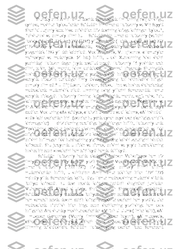   Shunday qilib Amir Temur davrida Samarqandda ilm-fanning rivojlanishiga,
ayniqsa, mashhur faylasuflardan Sa’duddin bin Umar at-Taftazoniy va Mir Sayyid
Sharif al-Jurjoniy katta hissa qo’shdilar. O’z davrining ko’zga ko’ringan faylasufi,
fiqhshunosi   va   qomusiy   olimi   bu   --   Sa’duddin   bin   Umar   at-Taftazoniy   (vafotini
Fasixiy (Mujmal, 174  bet) 787 (1386) yil, Xondamir (Habib us-siyar, 88 bet) 797
(1394-1395)   yil   deb   ko’rsatsalarda,   hozirgi   adabiyotlarda   Ibn   Arabshoh
yozganidek   1389   yil   deb   keltiriladi.   Mas:   A.O’rolov,   M.Hojixonov.   «Temuriylar
ma’naviyati   va   madaniyat».   54   bet.)   bo’lib,   u   asli   Xurosonning   Niso   shahri
yaqinidagi   Taftazon   degan   joyda   tavallud   topadi.   Taftazoniy   16   yoshidan   arab
tilini,   tafsir,   fiqh,   mantiq,   islom   aqidalarini   mukammal   o’rganadi.   Shuningdek
boshqa   ilmlarda   ham   zamonasining   yagona   kishisi   bo’lgan   Taftazoniy   Temur
saroyida   o’tkazilib   turiladigan   ilmiy   diskussiyalarning   faol   ishtirokchisi   bo’lgan
qomusiy olim edi.* U G’ijduvon, Turkiston, Seraxs, Hirot va boshqa shaharlardagi
madrasalarda   mudarrislik   qiladi.   Umrining   oxirgi   yillarini   Samarqandda   Temur
saroyida o’tkazadi. Taftazoniy ilmning   ko’p sohalarida, mantiq, sarfu nahv, fiqh,
kalom,   insho,   geometriya   va   boshqa   ilmlarda   ijod   etganligini   J.Yaxshilikov   va
Sh.Ahadovlar   ham   o’zlarining   «Temuriylar   ma’naviyati»   nomli   asarida   qayd
etadilar. Mas: uning «As-sa’diya», «Tahzib ul-mantiq va al-kalom», «Al-irshod al-
xodi» kabi asarlaridan biri   (avtorlar bu yerda aynan qaysi asar ekanligiga aniqlik
kiritmaganlar)           chiziqlarning   paralleliga   bag’ishlangan   bo’lib,   Taftazoniy   unda
Yevklidning   mashhur   beshinchi   aksiomasini   sharhlashga   harakat   qiladi   va   ikki
to’g’ri   chiziqni   uchinchi   to’g’ri   chiziq   kesganda   hosil   bo’ladigan   burchagi   unga
qo’shni  bo’lmagan  ikki  burchagining yig’indisiga  teng kelishi  zarurligini  isbotlab
ko’rsatadi.   Shu   jarayonda   u   o’tkir   va   o’tmas,   qo’shni   va   yoyiq   burchaklarning
boshqa bir qator xossalarini ham ta’riflaydi hamda dalillaydi.
  Sa’duddin   Taftazoniy   haqida   akademik   Botirxon   Valixo’jayev   ham   o’z
ilmiy tadqiqotlarida   qo’yidagilarni yozib qoldirgan. Mas:  «Sa’diddin Ma’sud ibn
Umar   al-Taftazoniy   (1322-1390)   o’z   davrining   qomusiy   bilimli   alloma
mudarrislaridan   bo’lib,   u   sohibqiron   Amir   Temur   takliflari   bilan   1374-1375
melodiy   yilda   Samarqandga   kelib,   Idigu   Temur   madrasasining   mudarrisi   sifatida
faoliyat   ko’rsatdi.   Bu   davr   orasida   ko’pgina   iqtidorli   shogirdlari   jumladan
Muhammad   ibn   Ahmad   al-Hizriy,   Shoh   Fathulloh   Shervoniylarni   yetishtirdi.
Sa’duddin   Taftazoniy   mudarrislik   faoliyati   bilan   bir   qatorda   ilmiy   tadqiqotlarni
ham   samarali   tarzda   davom   ettirib   ko’pgina   mashhur   asarlarni   ham   yozdiki,   ular
madrasalarda   o’qitilish   bilan   birga   qator   sharhlarning   yozilishiga   ham   asos
bo’lganlar. Ana shunday mashhur asarlaridan «Miftoh ul-ulum» (Ilmlar kaliti), «Al
—muxtasar   al-maoniy»   (Maoniy   ilmining   muxtasar   bayoni),   «Al-mutavval»,
«Sharh   risola   al-   shamsiya»,   «Sharh   aqoid   al-Nasafiya»   eslatish   mumkin»
Olimning   ta’kidlashicha   Sa’diddin   Taftazoniyning   asarlari   faqat   Samarqand 