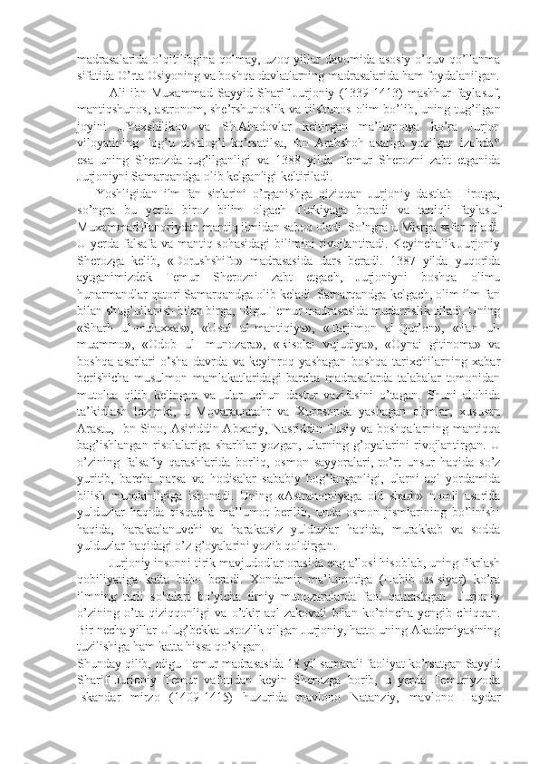 madrasalarida o’qitilibgina qolmay, uzoq yillar davomida asosiy o’quv qo’llanma
sifatida O’rta Osiyoning va boshqa davlatlarning madrasalarida ham foydalanilgan.
  Ali   ibn   Muxammad   Sayyid   Sharif   Jurjoniy   (1339-1413)   mashhur   faylasuf,
mantiqshunos,   astronom,   she’rshunoslik   va   tilshunos   olim   bo’lib,  uning  tug’ilgan
joyini   J.Yaxshilikov   va   Sh.Ahadovlar   keltirgan   ma’lumotga   ko’ra   Jurjon
viloyatining   Tog’u   qishlog’i   ko’rsatilsa,   Ibn   Arabshoh   asariga   yozilgan   izohda*
esa   uning   Sherozda   tug’ilganligi   va   1388   yilda   Temur   Sherozni   zabt   etganida
Jurjoniyni Samarqandga olib kelganligi keltiriladi.
      Yoshligidan   ilm-fan   sirlarini   o’rganishga   qiziqqan   Jurjoniy   dastlab   Hirotga,
so’ngra   bu   yerda   biroz   bilim   olgach   Turkiyaga   boradi   va   taniqli   faylasuf
Muxammad Fanoriydan mantiq ilmidan saboq oladi. So’ngra u Misrga safar qiladi.
U yerda falsafa va mantiq sohasidagi  bilimini rivojlantiradi. Keyinchalik Jurjoniy
Sherozga   kelib,   «Dorushshifo»   madrasasida   dars   beradi.   1387   yilda   yuqorida
aytganimizdek   Temur   Sherozni   zabt   etgach,   Jurjoniyni   boshqa   olimu
hunarmandlar qatori Samarqandga olib keladi. Samarqandga kelgach, olim ilm-fan
bilan shug’ullanish bilan birga, Idigu Temur madrasasida mudarrislik qiladi. Uning
«Sharh   ul-mulaxxas»,   «Usul   ul-mantiqiya»,   «Tarjimon   al-Qur’on»,   «Fan   ul-
muammo»,   «Odob   ul-   munozara»,   «Risolai   vujudiya»,   «Oynai   gitinoma»   va
boshqa   asarlari   o’sha   davrda   va   keyinroq   yashagan   boshqa   tarixchilarning   xabar
berishicha   musulmon   mamlakatlaridagi   barcha   madrasalarda   talabalar   tomonidan
mutolaa   qilib   kelingan   va   ular   uchun   dastur   vazifasini   o’tagan.   Shuni   alohida
ta’kidlash   lozimki,   u   Movaraunnahr   va   Xurosonda   yashagan   olimlar,   xususan
Arastu,  Ibn  Sino,  Asiriddin  Abxariy,  Nasriddin  Tusiy  va  boshqalarning   mantiqqa
bag’ishlangan   risolalariga   sharhlar   yozgan,   ularning   g’oyalarini   rivojlantirgan.   U
o’zining   falsafiy   qarashlarida   borliq,   osmon   sayyoralari,   to’rt   unsur   haqida   so’z
yuritib,   barcha   narsa   va   hodisalar   sababiy   bog’langanligi,   ularni   aql   yordamida
bilish   mumkinligiga   ishonadi.   Uning   «Astranomiyaga   oid   sharh»   nomli   asarida
yulduzlar   haqida   qisqacha   ma’lumot   berilib,   unda   osmon   jismlarining   bo’linishi
haqida,   harakatlanuvchi   va   harakatsiz   yulduzlar   haqida,   murakkab   va   sodda
yulduzlar haqidagi o’z g’oyalarini yozib qoldirgan.
  Jurjoniy insonni tirik mavjudodlar orasida eng a’losi hisoblab, uning fikrlash
qobiliyatiga   katta   baho   beradi.   Xondamir   ma’lumotiga   (Habib   us-siyar)   ko’ra
ilmning   turli   sohalari   bo’yicha   ilmiy   munozaralarda   faol   qatnashgan     Jurjoniy
o’zining   o’ta   qiziqqonligi   va   o’tkir   aql-zakovati   bilan   ko’pincha   yengib   chiqqan.
Bir necha yillar Ulug’bekka ustozlik qilgan Jurjoniy, hatto uning Akademiyasining
tuzilishiga ham katta hissa qo’shgan.     
Shunday qilib, Idigu Temur madrasasida 18 yil samarali faoliyat ko’rsatgan Sayyid
Sharif   Jurjoniy   Temur   vafotidan   keyin   Sherozga   borib,   u   yerda   Temuriyzoda
Iskandar   mirzo   (1409-1415)   huzurida   mavlono   Natanziy,   mavlono   Haydar 