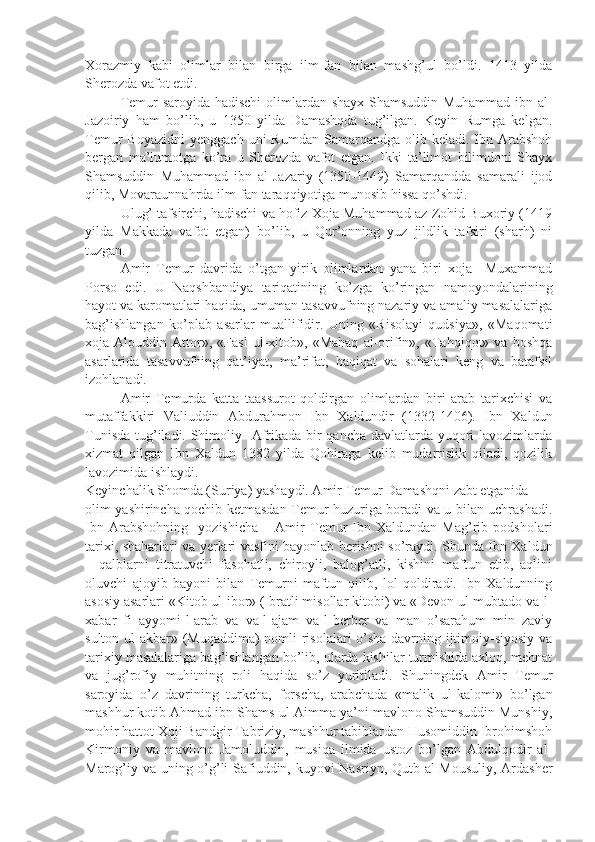 Xorazmiy   kabi   olimlar   bilan   birga   ilm-fan   bilan   mashg’ul   bo’ldi.   1413   yilda
Sherozda vafot etdi. 
  Temur saroyida hadischi  olimlardan shayx Shamsuddin Muhammad ibn al-
Jazoiriy   ham   bo’lib,   u   1350   yilda   Damashqda   tug’ilgan.   Keyin   Rumga   kelgan.
Temur   Boyazidni   yenggach  uni   Rumdan  Samarqandga  olib  keladi.  Ibn  Arabshoh
bergan   ma’lumotga   ko’ra   u   Sherozda   vafot   etgan.   Ikki   ta’limot   bilimdoni   Shayx
Shamsuddin   Muhammad   ibn   al-Jazariy   (1350-1449)   Samarqandda   samarali   ijod
qilib, Movaraunnahrda ilm-fan taraqqiyotiga munosib hissa qo’shdi.
  Ulug’ tafsirchi, hadischi va hofiz Xoja Muhammad az-Zohid Buxoriy (1419
yilda   Makkada   vafot   etgan)   bo’lib,   u   Qur’onning   yuz   jildlik   tafsiri   (sharh)   ni
tuzgan.
  Amir   Temur   davrida   o’tgan   yirik   olimlardan   yana   biri   xoja     Muxammad
Porso   edi.   U   Naqshbandiya   tariqatining   ko’zga   ko’ringan   namoyondalarining
hayot va karomatlari haqida, umuman tasavvufning nazariy va amaliy masalalariga
bag’ishlangan   ko’plab   asarlar   muallifidir.   Uning   «Risolayi   qudsiya»,   «Maqomati
xoja   Alouddin   Attor»,   «Fasl   ul-xitob»,   «Mahaq   al-orifin»,   «Tahqiqot»   va   boshqa
asarlarida   tasavvufning   qat’iyat,   ma’rifat,   haqiqat   va   sohalari   keng   va   batafsil
izohlanadi.
  Amir   Temurda   katta   taassurot   qoldirgan   olimlardan   biri   arab   tarixchisi   va
mutaffakkiri   Valiuddin   Abdurahmon   Ibn   Xaldundir   (1332-1406).   Ibn   Xaldun
Tunisda tug’iladi. Shimoliy   Afrikada bir qancha davlatlarda yuqori lavozimlarda
xizmat   qilgan   Ibn   Xaldun   1382   yilda   Qohiraga   kelib   mudarrislik   qiladi,   qozilik
lavozimida ishlaydi. 
Keyinchalik Shomda (Suriya) yashaydi. Amir Temur Damashqni zabt etganida
olim yashirincha qochib ketmasdan Temur huzuriga boradi va u bilan uchrashadi.
Ibn   Arabshohning     yozishicha   –   Amir   Temur   Ibn   Xaldundan   Mag’rib   podsholari
tarixi, shaharlari va yerlari vasfini bayonlab berishni so’raydi. Shunda Ibn Xaldun
–   qalblarni   titratuvchi   fasohatli,   chiroyli,   balog’atli,   kishini   maftun   etib,   aqlini
oluvchi   ajoyib   bayoni   bilan   Temurni   maftun   qilib,   lol   qoldiradi.   Ibn   Xaldunning
asosiy asarlari «Kitob ul-ibor» (Ibratli misollar kitobi) va «Devon ul-mubtado va-l-
xabar   fi   ayyomi-l-arab   va   va-l-ajam   va-l-berber   va   man   o’sarahum   min   zaviy
sulton ul-akbar» (Muqaddima)  nomli  risolalari o’sha  davrning ijtimoiy-siyosiy va
tarixiy masalalariga bag’ishlangan bo’lib, ularda kishilar turmishida axloq, mehnat
va   jug’rofiy   muhitning   roli   haqida   so’z   yuritiladi.   Shuningdek   Amir   Temur
saroyida   o’z   davrining   turkcha,   forscha,   arabchada   «malik   ul-kalomi»   bo’lgan
mashhur kotib Ahmad ibn Shams ul-Aimma ya’ni mavlono Shamsuddin Munshiy,
mohir hattot Xoji Bandgir Tabriziy, mashhur tabiblardan Husomiddin Ibrohimshoh
Kirmoniy   va   mavlono   Jamoluddin,   musiqa   ilmida   ustoz   bo’lgan   Abdulqodir   al-
Marog’iy va uning o’g’li Safiuddin, kuyovi Nasriyn, Qutb al-Mousuliy, Ardasher 