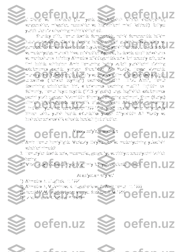 al-Changi   va     boshqalar   (bu     yerda   Ibn   Arabshoh   ko’plab   shatranjchilar,
sangtaroshlar,   misgarlar,   naqqoshlar   va   bog’bonlarni   misol   keltiradi)   faoliyat
yuritib ular o’z sohasining mohir kishilari edi.
Shunday   qilib,   Temur   davrida   Samarqandda,   nainki   Samarqandda   balkim
butun   Turonzamin   o’lkasida   fanning   barcha   sohalari   gurkirab   o’sadi,   tabiiy   va
gumanitar fanlar sohasida bir qator buyuk olimlar yetishib chiqadi, ular jahon fani
va madaniyatiga munosib hissa qo’shadilar. Ayniqsa, bu davrda atoqli tarixshunos
va manbashunos Bo’riboy Ahmedov ta’kidlaganidek tarix fani taraqqiy etib, tarix
ilmi   bobida   sohibqiron   Amir   Temurning   harbiy   zafarli   yurishlarini   o’zining
«Zafarnoma»   asarida   yoritgan   Sharafiddin   Ali   Yazdiy,   Temur   xizmatida
munshiylik qilib, keyinchalik jug’rofiy va tarixnavis olim sifatida tanilgan «Zubdat
ut-tavorix»   (Tarixlar   qaymog’i)   asarining   muallifi   Hofizu   Abro’,   Temur
devonining   arboblaridan   biri,   «Tarixnoma»   asarining   muallifi   Tojiddin   as-
Salmoniy,   Temur   hayot   paytida   (1405   yilgacha)   unga   bag’ishlab   «Zafarnoma»
asarini   yozib   tugatgan   Nizomiddin   Shomiy,   Temurning   tarjimoni,   Shom   (Suriya)
olimlari   bilan   suhbatda   tarjimonlik   qilgan   mavlono   Abdujabbor,   Temurning
Hindiston   yurishida   qatnashgan,   1399-1403   yillar   orasida   Temur   bo’yrug’iga
binoan   ushbu   yurish   haqida   «Kundalik»   yozgan   G’iyosiddin   Ali   Yazdiy   va
boshqalar tarixnavislik sohasida barakali ijod qiladilar. 
 
Mavzu bo’yicha savollar:
1. Amir   Temur   homiyligida   Markaziy   Osiyoda   fan   va   madaniyatining   yuksalishi
sabablari nimada?
2. Temuriylar davrida tarix, matematika, geografiya va tibbiyot taraqqiyotini izohlab
bering
3. Mirzo Ulug’bek Akademiyasining ilmiy faoliyati nimalardan iborat?
Adabiyotlar ro’yhati
1) Ahmedov B. Ulug’bek.  T. 1994
2) Ahmedov B, Mukminova R. Pugachenkova G. Amir Temur   T. 1999
3) Bartold V. V. Ulugbek i yego vremya.  Soch.tom 2  M.1964
4) Iz istorii epoxi Ulugbeka   T.1965 