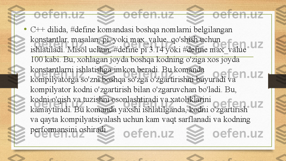 •
C++ dilida, #define komandasi boshqa nomlarni belgilangan 
konstantlar, masalan, pi, yoki max_value, qo'shish uchun 
ishlatiladi. Misol uchun, #define pi 3.14 yoki #define max_value 
100 kabi. Bu, xohlagan joyda boshqa kodning o'ziga xos joyda 
konstantlarni ishlatishga imkon beradi. Bu komanda 
kompilyatorga so'zni boshqa so'zga o'zgartirishni buyuradi va 
kompilyator kodni o'zgartirish bilan o'zgaruvchan bo'ladi. Bu, 
kodni o'qish va tuzishni osonlashtiradi va xatoliklarini 
kamaytiradi. Bu komanda yaxshi ishlatilganda, kodni o'zgartirish 
va qayta kompilyatsiyalash uchun kam vaqt sarflanadi va kodning 
performansini oshiradi. 