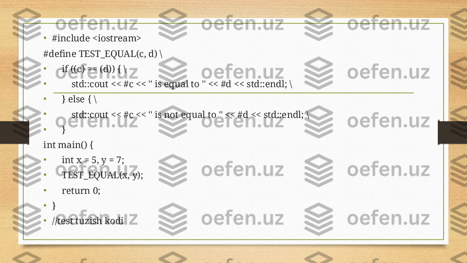 •
#include <iostream>
#define TEST_EQUAL( c ,  d ) \
•
     if (( c ) == ( d )) { \
•
         std::cout << # c  << " is equal to " << # d  << std::endl; \
•
     } else { \
•
         std::cout << # c  << " is not equal to " << # d  << std::endl; \
•
     }
int main() {
•
     int x = 5, y = 7;
•
     TEST_EQUAL(x, y);
•
     return 0;
•
}
•
//test tuzish kodi 