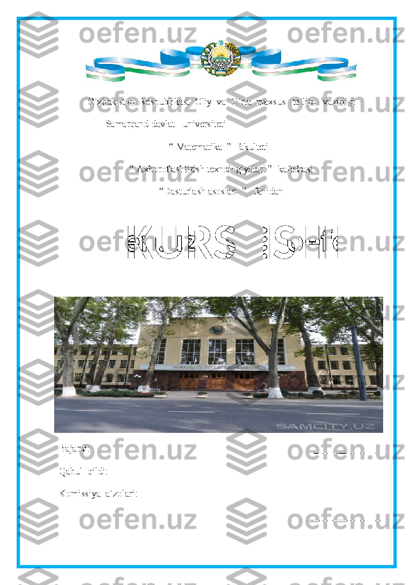  
O`zbekiston  Respublikasi  Oliy  va  O`rta  maxsus   ta`lim   vazirligi
                   Samarqand davlat   universiteti
“ Matematika  ”  fakulteti
“ Axborotlashtirish texnologiyalari ”  kafedrasi
“Dasturlash asoslari  ”   fanidan
Bajardi:                                                                                            _____________
Qabul  qildi:                                                                                    _____________
Komissiya  a`zolari:                                                                 _______________      
                                                                                                       _______________ KURS  ISHI 