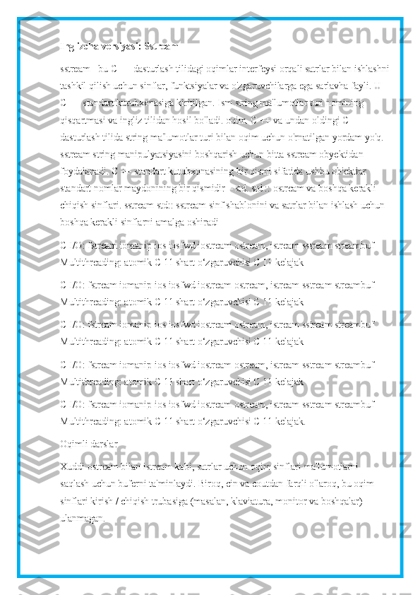 Inglizcha versiyasi: Sstream
sstream - bu C ++ dasturlash tilidagi oqimlar interfeysi orqali satrlar bilan ishlashni
tashkil qilish uchun sinflar, funktsiyalar va o'zgaruvchilarga ega sarlavha fayli. U 
C ++ standart kutubxonasiga kiritilgan. Ism string ma'lumotlar turi nomining 
qisqartmasi va ingliz tilidan hosil bo'ladi. oqim. C ++ va undan oldingi C 
dasturlash tilida string ma'lumotlar turi bilan oqim uchun o'rnatilgan yordam yo'q. 
sstream string manipulyatsiyasini boshqarish uchun bitta sstream obyektidan 
foydalanadi. C ++ standart kutubxonasining bir qismi sifatida ushbu ob'ektlar 
standart nomlar maydonining bir qismidir – std.   std :: ostream va boshqa kerakli 
chiqish sinflari. sstream std:: sstream sinf shablonini va satrlar bilan ishlash uchun 
boshqa kerakli sinflarni amalga oshiradi
C I/O: fstream iomanip ios iosfwd iostream ostream, istream sstream streambuf 
Multithreading: atomik C 11 shart o‘zgaruvchisi C 11 kelajak
C I/O: fstream iomanip ios iosfwd iostream ostream, istream sstream streambuf 
Multithreading: atomik C 11 shart o‘zgaruvchisi C 11 kelajak
C I/O: fstream iomanip ios iosfwd iostream ostream, istream sstream streambuf 
Multithreading: atomik C 11 shart o‘zgaruvchisi C 11 kelajak
C I/O: fstream iomanip ios iosfwd iostream ostream, istream sstream streambuf 
Multithreading: atomik C 11 shart o‘zgaruvchisi C 11 kelajak
C I/O: fstream iomanip ios iosfwd iostream ostream, istream sstream streambuf 
Multithreading: atomik C 11 shart o‘zgaruvchisi C 11 kelajak.
Oqimli darslar
Xuddi ostream bilan istream kabi, satrlar uchun oqim sinflari ma'lumotlarni 
saqlash uchun buferni ta'minlaydi. Biroq, cin va coutdan farqli o'laroq, bu oqim 
sinflari kirish / chiqish trubasiga (masalan, klaviatura, monitor va boshqalar) 
ulanmagan. 