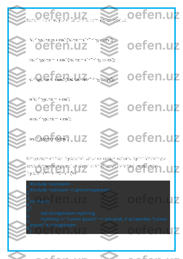 Satrlarni o'qish va yozish uchun 6 ta oqim sinflari mavjud:
    istringstream klassi (istream sinfining bolasi);
   ostringstream klassi (ostream sinfining bolasi);
   stringstream klassi (iostream sinfining bolasi);
   wistringstream klassi;
   wostringstream klassi;
   wstringstream klassi.
Stringstream sinfidan foydalanish uchun siz sstream sarlavha faylini kiritishingiz 
kerak. Stringstreamga ma'lumotlarni qo'shish uchun biz kiritish operatoridan 
foydalanishimiz mumkin (<<
1
2
3
4
5
6
7
8 #include <iostream>
#include <sstream> //  для  stringstream
 
int main()
{
std::stringstream myString;
myString << "Lorem ipsum!" << std::endl; //  вставляем  "Lorem 
ipsum!"  в  stringstream
} 