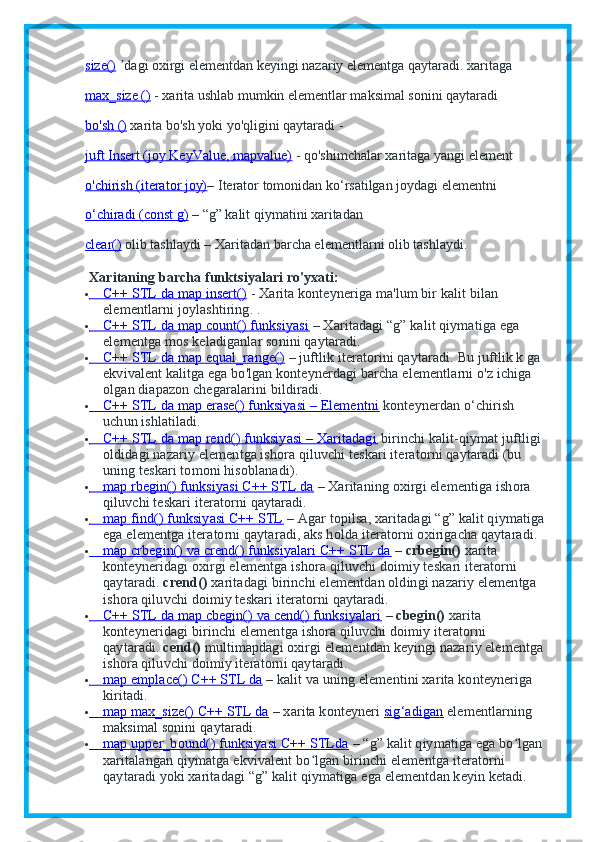 size()   dagi oxirgi elementdan keyingi nazariy elementgaʼ   qaytaradi. xaritaga
max_size ()   - xarita ushlab mumkin elementlar maksimal sonini qaytaradi
bo'sh ()   xarita bo'sh yoki yo'qligini qaytaradi -
juft Insert (joy KeyValue, mapvalue)   - qo'shimchalar xaritaga yangi element
o'chirish (iterator joy) – Iterator tomonidan ko‘rsatilgan joydagi elementni
o‘chiradi (const g)   – “g” kalit qiymatini xaritadan
clear()   olib tashlaydi –   Xaritadan   barcha elementlarni olib tashlaydi.
  Xaritaning barcha funktsiyalari ro'yxati:
               C++ STL da map insert()           - Xarita konteyneriga ma'lum bir kalit bilan 
elementlarni joylashtiring.   .
               C++ STL da map count() funksiyasi           – Xaritadagi “g” kalit qiymatiga ega 
elementga mos keladiganlar sonini qaytaradi.
               C++ STL da map equal_range()           – juftlik iteratorini qaytaradi.   Bu juftlik k ga 
ekvivalent kalitga ega bo'lgan konteynerdagi barcha elementlarni o'z ichiga 
olgan diapazon chegaralarini bildiradi.
               C++ STL da map erase() funksiyasi – Elementni           konteynerdan o‘chirish 
uchun ishlatiladi.
               C++ STL da map rend() funksiyasi – Xaritadagi           birinchi kalit-qiymat juftligi 
oldidagi nazariy elementga ishora qiluvchi teskari iteratorni qaytaradi (bu 
uning teskari tomoni hisoblanadi).
               map rbegin() funksiyasi C++ STL da           – Xaritaning oxirgi elementiga ishora 
qiluvchi teskari iteratorni qaytaradi.
               map find() funksiyasi C++ STL           – Agar topilsa, xaritadagi “g” kalit qiymatiga 
ega elementga iteratorni qaytaradi, aks holda iteratorni oxirigacha qaytaradi.
               map crbegin() va crend() funksiyalari C++ STL da           –   crbegin()   xarita 
konteyneridagi oxirgi elementga ishora qiluvchi doimiy teskari iteratorni 
qaytaradi.   crend()   xaritadagi birinchi elementdan oldingi nazariy elementga 
ishora qiluvchi doimiy teskari iteratorni qaytaradi.
               C++ STL da map cbegin() va cend() funksiyalari           –   cbegin()   xarita 
konteyneridagi birinchi elementga ishora qiluvchi doimiy iteratorni 
qaytaradi.   cend()   multimapdagi oxirgi elementdan keyingi nazariy elementga 
ishora qiluvchi doimiy iteratorni qaytaradi.
               map emplace() C++ STL da           – kalit va uning elementini xarita konteyneriga 
kiritadi.
               map max_size() C++ STL da           – xarita konteyneri   sig‘adigan      elementlarning 
maksimal sonini qaytaradi.
               map upper_bound() funksiyasi C++ STLda           – “g” kalit qiymatiga ega bo lgan 	
ʻ
xaritalangan qiymatga ekvivalent bo lgan birinchi elementga iteratorni 	
ʻ
qaytaradi yoki xaritadagi “g” kalit qiymatiga ega elementdan keyin ketadi. 