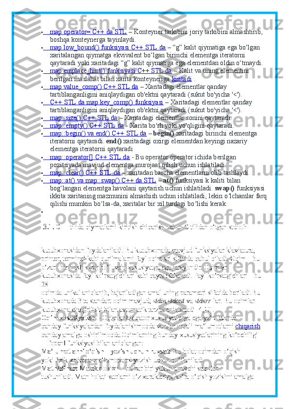                map operator= C++ da STL           – Konteyner tarkibini joriy tarkibini almashtirib, 
boshqa konteynerga tayinlaydi.
               map low_bound() funksiyasi C++ STL da           – “g” kalit qiymatiga ega bo‘lgan 
xaritalangan qiymatga ekvivalent bo‘lgan birinchi elementga iteratorni 
qaytaradi yoki xaritadagi “g” kalit qiymatiga ega elementdan oldin o‘tmaydi.
               map emplace_hint() funksiyasi C++ STL da           – Kalit va uning elementini 
berilgan maslahat bilan xarita konteyneriga   kiritadi      .
               map value_comp() C++ STL da           – Xaritadagi elementlar qanday 
tartiblanganligini aniqlaydigan ob'ektni qaytaradi (sukut bo'yicha '<').
               C++ STL da map key_comp() funksiyasi           – Xaritadagi elementlar qanday 
tartiblanganligini aniqlaydigan ob'ektni qaytaradi (sukut bo'yicha '<').
               map::size() C++ STL da           – Xaritadagi elementlar sonini qaytaradi.
               map::empty() C++ STL da           - Xarita bo'sh yoki yo'qligini qaytaradi.
               map::begin() va end() C++ STL da           –   begin()   xaritadagi birinchi elementga 
iteratorni qaytaradi.   end()   xaritadagi oxirgi elementdan keyingi nazariy 
elementga iteratorni qaytaradi
               map::operator[] C++ STL da           - Bu operator operator ichida berilgan 
pozitsiyada mavjud elementga murojaat qilish uchun ishlatiladi.
               map::clear() C++ STL da           – xaritadan barcha elementlarni olib tashlaydi.
               map::at() va map::swap() C++ da STL           –   at()   funksiyasi k kaliti bilan 
bog‘langan elementga havolani qaytarish uchun ishlatiladi.   swap()   funksiyasi 
ikkita xaritaning mazmunini almashish uchun ishlatiladi, lekin o lchamlar farqʻ
qilishi mumkin bo lsa-da, xaritalar bir xil turdagi bo lishi kerak.	
ʻ ʻ

 3. 1.  C++ tilida qiymatlarni kiritish chiqarish uchun C tilidan o‘tgan stdio.h
kutubxonasidan foydalaniladi. Bu kutubxonada mavjud funksiyalar klaviatura,
printer, terminal kabi qurilmalarni fayl oqimlari sifatida qabul qiladi. Oqim – bu
o‘zaro bir jinsli sodir bo‘luvchi xususiyatga ega jarayondir. Oqimlar
kutubxonasida fayl ko‘rsatgichlari kabi qayta ishlanadi. Fayl ko‘rsatgichlari – bu
28
oqimda unikal aniqlanib, bajariladigan amal uning parametri sifatida beriladi.Bu
kutubxonada 3 ta standart oqim mavjud;   stdin,stdout   va   stderr   lar. Bu oqimlar
kutubxona chaqirilishi bilan avtomatik tarzda aniqlanadi [4,10].
Oqim xususiyatlar –   Oqimlar bir qator xususiyatlarga ega ya‘ni ularda
qanday funksiyalardan foydalanishmoqda va ular orqali ma‘lumotlarni   chiqarish
qanday amalga oshirilmoqda.Oqimlarning bunday xususiyatlarining ko‘pchiligi
―fopen  funksiyasi bilan aniqlangan:	
‖
Ma’lumotlarni o’qish – yozish uchun ruxsat:   Bu holat oqimdan o‘qish
yoki fizik xotiraga ma‘lumotlarni yozish uchun qo‘llaniladi.
Matn/Binar:   Matnlar oqimi – bu har biri yakunlanuvchi satr deb
tushuniladi.  Matn holati satrlarni o‘z xarakteriga ko‘ra o‘qish yozishni amalga 