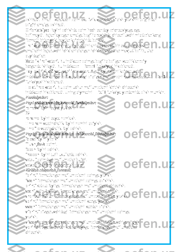 oshiradi.  Binar – xarakterli oqim esa fizik xotiradan o‘qish yozishni to‘g‘ridan –
to‘g‘ri amalga oshiradi.
Orientatsiya:   Faylni ochishda oqim hech qanday orientatsiyaga ega
bo‘lmaydi. Bajarilayotgan amalga bog‘liq ravishda chiqariluvchi miqdorlar keng
formatli bitlar yoki baytlar ko‘rinishida bo‘ladi.
Indikatorlar:   Oqimning joriy holatini aniqlovchi va bir qator chiqarish
amallarini bajaruvchi ichki aniqlangan ichki indikatorlar mavjud bo‘lib, ular
quyidagilar:
Xatolik indikatori.   Bu indikator oqimga bog‘liq bo‘lgan xatoliklar ro‘y
berganda ishlaydi. Bu indekator ―ferror  funksiyasi hisoblanadi.‖
Fayl oxirini ko’rsatuvchi indekator.   Agar fayl oxirini ko‘rsatuvchi
indekator o‘rnatilgan bo‘lsa, u oxirgi o‘qilgan ma‘lumotni nazorat qiladi. U ―feof	
‖
funksiyasi hisoblanadi.
Holat indekatori.   Bu oqim uchun ma‘lumotlarni kiritish chiqaarish
indekatori hisoblanadi. Uning qiymatini ―ftall  funksiya yordamida olish mumkin.	
‖
Funksiyalar:
Fayl ustida amal bajaruvchi funksiyalar:
remove   faylni qayta yuklash.
29
rename   faylni qayta nomlash.
Tmpnam   vaqtinchalik faylni nomini qo‘yish.
Tmpfile   vaqtinchalik fayl ochish.
Faylga bog’lanishni amalga oshiruvchi funksiyalar:
fclose   faylni yopish
fflush   flush   oqimi.
fopen   faylni ochish.
freopen   faylni turli usullarda ochish.
setbuf   oqimdagi ma‘lumotlar buferi.
setvbuf   bufferni o‘zgartirish oqimi.
Kiritish chiqarish formati:
fprintf   formatlangan ma‘lumotlarni oqimga yozish.
fscanf   formatlangan ma‘lumotlarni oqimga qo‘shish.
printf   stdout fayliga formatlangan ma‘lumotlarni chiqarish.
scanf   stdin faylidan formatlangan ma‘lumotlarni o‘qish.
snprintf   ma‘lum o‘lchamga ega ma‘lumotni bufferga yozish.
sprintf   formatlangan ma‘lumotlarni satrga yozish.
sscanf   formatlangan ma‘lumotlarni satrdan o‘qish.
vfprintf   o‘zgaruvchidagi formatlangan ma‘lumotlarni oqimga
yozish.
vfscanf   oqimdan formatlangan ma‘lumotlarni o‘zgaruvchiga o‘qish.
vprintf   o‘zgaruvchidan stdout fayliga formatlangan ma‘lumotlarni
chiqarish. 