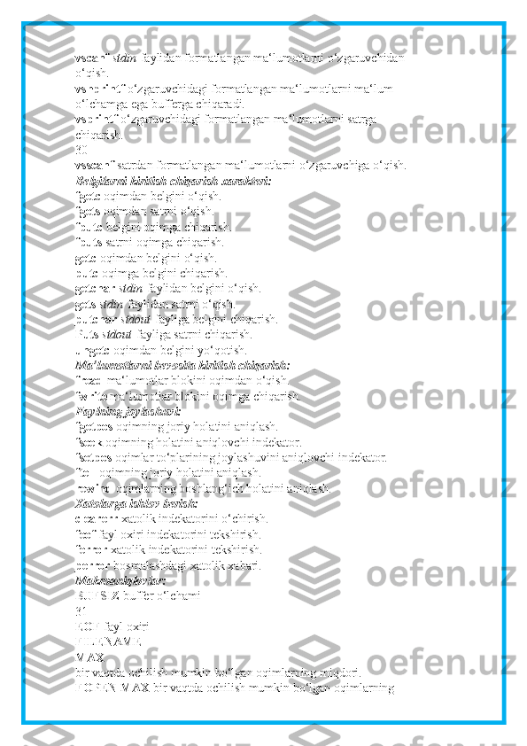 vscanf   stdin   faylidan formatlangan ma‘lumotlarni o‘zgaruvchidan
o‘qish.
vsnprintf   o‘zgaruvchidagi formatlangan ma‘lumotlarni ma‘lum
o‘lchamga ega bufferga chiqaradi.
vsprintf   o‘zgaruvchidagi formatlangan ma‘lumotlarni satrga
chiqarish.
30
vsscanf   satrdan formatlangan ma‘lumotlarni o‘zgaruvchiga o‘qish.
Belgilarni kiritish chiqarish xarakteri:
fgetc   oqimdan belgini o‘qish.
fgets   oqimdan satrni o‘qish.
fputc   belgini oqimga chiqarish.
fputs   satrni oqimga chiqarish.
getc   oqimdan belgini o‘qish.
putc   oqimga belgini chiqarish.
getchar   stdin   faylidan belgini o‘qish.
gets   stdin   faylidan satrni o‘qish.
putchar   stdout   fayliga belgini chiqarish.
Puts   stdout   fayliga satrni chiqarish.
ungetc   oqimdan belgini yo‘qotish.
Ma’lumotlarni bevosita kiritish chiqarish:
fread   ma‘lumotlar blokini oqimdan o‘qish.
fwrite   ma‘lumotlar blokini oqimga chiqarish.
Faylning joylashuvi:
fgetpos   oqimning joriy holatini aniqlash.
fseek   oqimning holatini aniqlovchi indekator.
fsetpos   oqimlar to‘plarining joylashuvini aniqlovchi indekator.
ftell   oqimning joriy holatini aniqlash.
rewind   oqimlarning boshlang‘ich holatini aniqlash.
Xatolarga ishlov berish:
clearerr   xatolik indekatorini o‘chirish.
feof   fayl oxiri indekatorini tekshirish.
ferror   xatolik indekatorini tekshirish.
perror   bosmalashdagi xatolik xabari.
Makroaniqlovlar:
BUFSIZ   buffer o‘lchami
31
EOF   fayl oxiri
FILENAME
MAX
bir vaqtda ochilish mumkin bo‘lgan oqimlarning miqdori.
FOPEN MAX   bir vaqtda ochilish mumkin bo‘lgan oqimlarning 