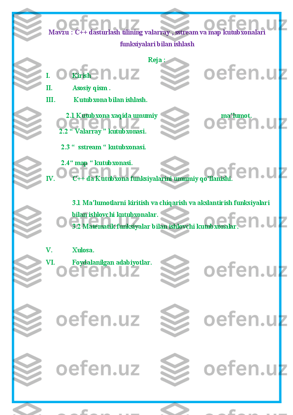 Mavzu : C++ dasturlash tilining valarray , sstream va map kutubxonalari
funksiyalari bilan ishlash
Reja : 
I. Kirish
II. Asosiy qism .
III.  Kutubxona bilan ishlash.
2.1 Kutubxona xaqida umumiy                                     ma’lumot.
          2.2 “ Valarray ” kutubxonasi.
         2.3 “  sstream “ kutubxonasi.
         2.4“ map “ kutubxonasi.
IV. C++ da Kutubxona funksiyalarini umumiy qo’llanishi.
3.1  Ma’lumotlarni kiritish va chiqarish va akslantirish funksiyalari
bilan ishlovchi kutubxonalar.
3.2  Matematik funksiyalar bilan ishlovchi kutubxonalar.
V. Xulosa.
VI. Foydalanilgan adabiyotlar.
   