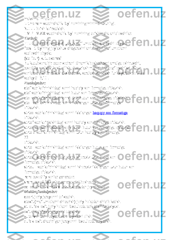 maksimal miqdori.
L tmpnam   vaqtinchalik fayl nomining minimal uzunligi.
NULL   bo‘sh ko‘rsatkich.
TMP_ MAX   vaqtinchalik fayl nomining qo‘shimcha aniqlovchilar.
Turlari:
FILE   oqimni boshqarish uchun ma‘lumotlarni saqlovchi obyekt.
fpos_ t   faylning joylashuv chegarasini aniqlovchi ma‘lumotlarni
saqlovchi obyekt.
(stdlib.h) kutubxonasi
Bu kutubxona bir qator xotirani dinamik boshqaruvni amalga oshiruvchi,
tasodifiy sonlarni hosil qilish, dasturlash muhitining bog‘lovchilari, butun
sonlarning arifmetikasi akslantirish, saralash va izlash funksiyalarini o‘zida
saqlaydi [3,10].
Funksiyalar:
atof   satr ko‘rinishidagi sonni haqiqiy son formatiga o‘tkazish.
atoi   satr ko‘rinishidagi sonni butun son formatiga o‘tkazish.
atol   satr ko‘rinishidagi sonni uzun butun son formatiga o‘tkazish.
atoll   satr ko‘rinishidagi sonni ikkilangan uzun son formatiga
o‘tkazish.
strtod   satr ko‘rinishidagi sonni ikkilangan   haqiqiy son formatiga
o‘tkazish.
strtof   satr ko‘rinishidagi sonni haqiqiy son formatiga o‘tkazish.
strtol   satr ko‘rinishidagi sonni uzun butun son formatiga o‘tkazish.
strtold   satr ko‘rinishidagi sonni uzun haqiqiy son formatiga
32
o‘tkazish.
strtoll   satr ko‘rinishidagi sonni ikkilangan butun son formatiga
o‘tkazish.
strtoul   satr ko‘rinishidagi sonni ishorasiz uzun butun son
formatiga o‘tkazish.
strtoull   satr ko‘rinishidagi sonni ishorasiz ikkilangan uzun butun son
formatiga o‘tkazish.
rand   tasodifiy sonlar generator.
srand   tasodifiy sonlar generatorini boshqarish.
calloc   dinamik massiv uchun xotiradan joy ajratadi.
Muhim funksiyalar:
abort   joriy jarayonni to‘xtatish.
atexit   (ma‘lumotlarni chiqarish) joriy holatdan chiqib ketish.
at_quick_exit   joriy holatni favqulotda tark etish funksiyasi.
exit   chaqirilgan jarayonni tugatish.
gutenv   muhim qaytaruvchi qiymatni olish.
quick_exit   chaqirilgan jarayonni favqulotda tark etish. 