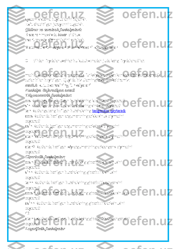 system   sistema buyruqlarini bajarish.
Exit   chaqirilgan jarayonni tugatish.
Qidiruv va saralash funksiyalari:
B search   massivda   binar   qidiruv.
qsort   massiv elementlarini saralash.
Matematik funksiyalar bilan ishlovchi kutubxonalar
C++ tilidan foydalanuvchiar bu kutubxonadan juda keng foydalanadilar.
math.h kutubxonasi turli matematik funksiyalar, makrokonstantalar va matematik
turlar bilan boyitilgan. Quyida biz ularning tavsifini keltiramiz:
math.h   kutubxonasining funksiyalari
Funksiya Bajaradigan amali
Trigonometrik funksiyalar:
cos   Radianga t е ng bo‘lgan burchakning kosinusini qaytaradi
sin   Radianga t е ng bo‘lgan burchakning sinusini qaytaradi
tan   Radianga t е ng bo‘lgan burchakning   tangensini qaytaradi
acos   Radianda b е rilgan argum е ntning arkkosinus qiymatini
qaytaradi
asin   Radianda b е rilgan argum е ntning arksinus qiymatini
qaytaradi
atan   Radianda b е rilgan argum е ntning arktangens qiymatini
qaytaradi
atan2   Radianda b е rilgan x/y argum е ntning arktangens qiymatini
qaytaradi
Giperbolik funksiyalar:
cosh   Radianda b е rilgan burchakning giperbolik kosinusini
qaytaradi
sinh   Radianda b е rilgan burchakning gip е rbolik sinusini
qaytaradi
tanh   Radianda b е rilgan burchakning gip е rbolik tangensini
qaytaradi
acosh   Radianda b е rilgan burchakning gip е rbolik arkkosinusini
qaytaradi
asinh   Radianda b е rilgan burchakning gip е rbolik arksinusini
qaytaradi
42
atanh   Radianda b е rilgan burchakning gip е rbolik arktangensini
qaytaradi
Logarifmik funksiyalar 