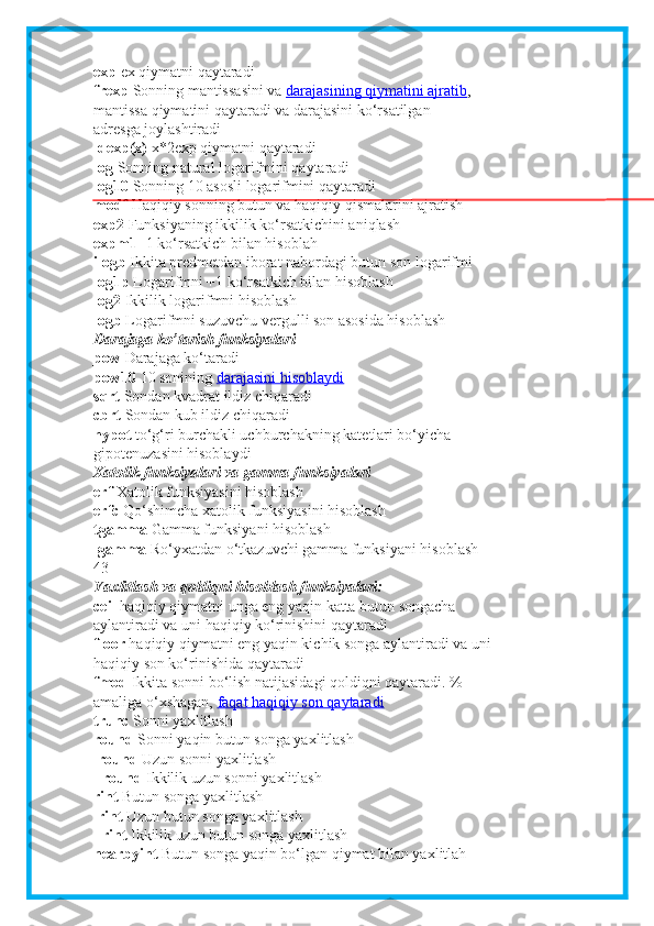 exp   е x qiymatni qaytaradi
frexp   Sonning mantissasini va   darajasining qiymatini ajratib ,
mantissa qiymatini qaytaradi va darajasini ko‘rsatilgan
adr е sga joylashtiradi
ldexp(x)   x*2 е xp qiymatni qaytaradi
log   Sonning natural logarifmini qaytaradi
log10   Sonning 10 asosli logarifmini qaytaradi
modf   Haqiqiy sonning butun va haqiqiy qismalarini ajratish
exp2   Funksiyaning ikkilik ko‘rsatkichini aniqlash
expm1   -1 ko‘rsatkich bilan hisoblah
ilogb   Ikkita predmetdan iborat nabordagi butun son logarifmi
log1p   Logarifmni +1 ko‘rsatkich bilan hisoblash
log2   Ikkilik logarifmni hisoblash
logb   Logarifmni suzuvchu vergulli son asosida hisoblash
Darajaga ko’tarish funksiyalari
pow   Darajaga ko‘taradi
pow10   10 sonining   darajasini hisoblaydi
sqrt   Sondan kvadrat ildiz chiqaradi
cbrt   Sondan kub ildiz chiqaradi
hypot   to‘g‘ri burchakli uchburchakning kat е tlari bo‘yicha
gipot е nuzasini hisoblaydi
Xatolik funksiyalari va gamma funksiyalari
erf   Xatolik funksiyasini hisoblash
erfc   Qo‘shimcha xatolik funksiyasini hisoblash
tgamma   Gamma funksiyani hisoblash
lgamma   Ro‘yxatdan o‘tkazuvchi gamma funksiyani hisoblash
43
Yaxlitlash va qoldiqni hisoblash funksiyalari:
ceil   haqiqiy qiymatni unga eng yaqin katta butun songacha
aylantiradi va uni haqiqiy ko‘rinishini qaytaradi
floor   haqiqiy qiymatni eng yaqin kichik songa aylantiradi va uni
haqiqiy son ko‘rinishida qaytaradi
fmod   Ikkita sonni bo‘lish natijasidagi qoldiqni qaytaradi. %
amaliga o‘xshagan,   faqat haqiqiy son qaytaradi
trunc   Sonni yaxlitlash
round   Sonni yaqin butun songa yaxlitlash
lround   Uzun sonni yaxlitlash
llround   Ikkilik uzun sonni yaxlitlash
rint   Butun songa yaxlitlash
lrint   Uzun butun songa yaxlitlash
llrint   Ikkilik uzun butun songa yaxlitlash
nearbyint   Butun songa yaqin bo‘lgan qiymat bilan yaxlitlah 