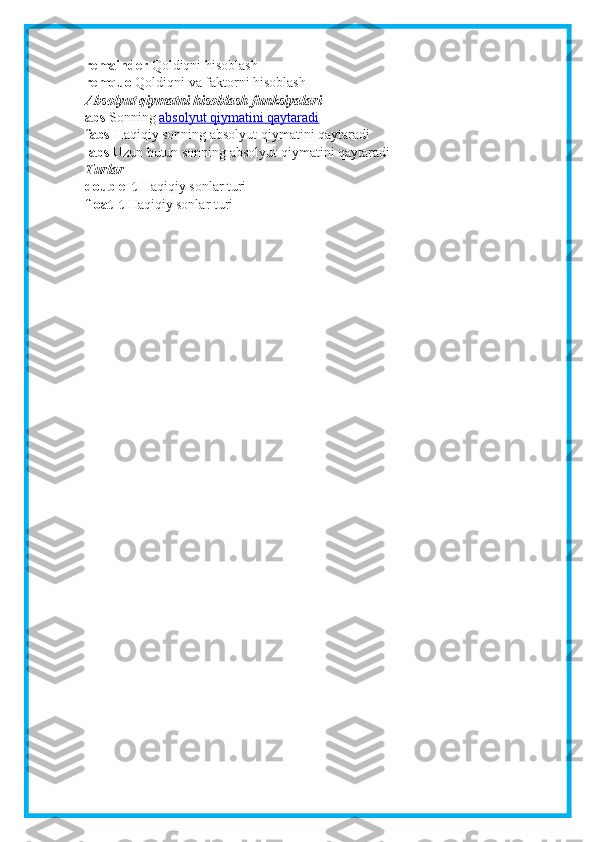 remainder   Qoldiqni hisoblash
remquo   Qoldiqni va faktorni hisoblash
Absolyut qiymatni hisoblash funksiyalari
abs   Sonning   absolyut qiymatini qaytaradi
fabs   Haqiqiy sonning absolyut qiymatini qaytaradi
labs   Uzun butun sonning absolyut qiymatini qaytaradi
Turlar
double_t   Haqiqiy sonlar turi
float_t   Haqiqiy sonlar turi 