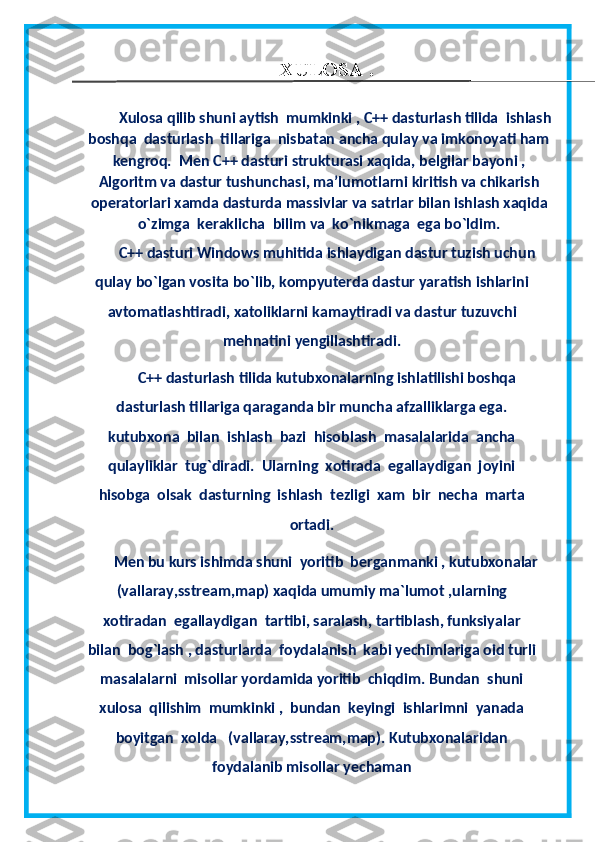                                                        XULOSA .
        Xulosa  q ilib shuni aytish  mumkinki , C++ dasturlash tilida  ishlash
boshqa  dasturlash  tillariga  nisbatan ancha qulay va imkonoyati ham
kengroq.   Men   C ++  dasturi   strukturasi   xaqida ,  belgilar   bayoni  ,
Algoritm   va   dastur   tushunchasi ,  ma ’ lumotlarni   kiritish   va   chikarish
operatorlari   xamda   dasturda   massivlar   va   satrlar   bilan   ishlash   xaqida
o`zimga  keraklicha   bilim   va   ko`nikmaga   ega   bo ` ldim .
C++ dasturi  Windows   muhitida   ishlaydigan   dastur   tuzish   uchun
qulay   bo ` lgan   vosita   bo ` lib ,  kompyuterda   dastur   yaratish   ishlarini
avtomatlashtiradi ,  xatoliklarni   kamaytiradi   va   dastur   tuzuvchi
mehnatini  y engillashtiradi .
C++ dasturlash tilida kutubxonalarning ishlatilishi boshqa
dasturlash tillariga qaraganda bir muncha afzalliklarga ega.
kutubxona  bilan  ishlash  bazi  hisoblash  masalalarida  ancha
qulayliklar  tug`diradi.  Ularning  xotirada  egallaydigan  joyini
hisobga  olsak  dasturning  ishlash  tezligi  xam  bir  necha  marta
ortadi.
Men bu kurs ishimda shuni  yoritib  berganmanki , kutubxonalar
(vallaray,sstream,map) xaqida umumiy ma`lumot ,ularning
xotiradan  egallaydigan  tartibi, saralash, tartiblash, funksiyalar
bilan  bog`lash , dasturlarda  foydalanish  kabi yechimlariga oid turli
masalalarni  misollar yordamida yoritib  chiqdim. Bundan  shuni
xulosa  qilishim  mumkinki ,  bundan  keyingi  ishlarimni  yanada
boyitgan  xolda   (vallaray,sstream,map). Kutubxonalaridan
foydalanib misollar yechaman 