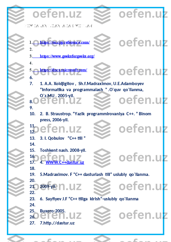 FOYDALANILGAN  ADABIYOTLAR
1.                 https://en.cppreference.com/   
2.
3.                 https://www.geeksforgeeks.org/   
4.
5.                 https://docs.microsoft.com/   
6.
7. 1. A.A. Xoidjigitov ,  Sh.f.Madraximov, U.E.Adamboyev  
“Informatika  va  programmalash  ” .O`quv  qo`llanma, 
O`z.MU . 2005-yil. 
8.
9.
10. 2.  B. Straustrop. “Yazik  programmirovaniya  C++. ” Binom  
press, 2006-yil.
11.
12.
13. 3. I. Qobulov   “C++ tili “
14.
15. Toshkent nash. 2008-yil.
16.
17. 4.   WWW.C++dastur.uz
18.
19. 5.Madraximov. F “C++ dasturlash  tili” uslubiy  qo`llanma.
20.
21. 2009-yil.
22.
23. 6.  Sayfiyev J.F “C++ tiliga  kirish”-uslubiy  qo`llanma
24.
25. Buxoro-2005.
26.
27. 7.http.//dastur.uz 